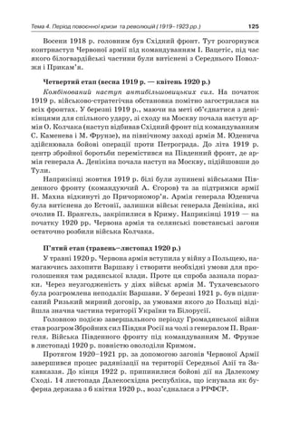 125Тема 4. Період повоєнної кризи 
та революцій (1919–1923 рр.)
Восени 1918 р. головним був Східний фронт. Тут розгорнувся
контрнаступ Червоної армії під командуванням І. Вацетіс, під час
якого білогвардійські частини були витіснені з Середнього Повол-
жя і Прикам’я.
Четвертий етап (весна 1919 р. — квітень 1920 р.)
Комбінований наступ антибільшовицьких сил. На початок
1919 р. військово-стратегічна обстановка помітно загострилася на
всіх фронтах. У березні 1919 р., маючи на меті об’єднатися з дені-
кінцями для спільного удару, зі сходу на Москву почала наступ ар-
мія О. Колчака (наступ відбивав Східний фронт під командуванням
С. Каменева і М. Фрунзе), на північному заході армія М. Юденича
здійснювала бойові операції проти Петрограда. До літа 1919  р.
центр збройної боротьби перемістився на Південний фронт, де ар-
мія генерала А. Денікіна почала наступ на Москву, підійшовши до
Тули.
Наприкінці жовтня 1919 р. білі були зупинені військами Пів-
денного фронту (командуючий А. Єгоров) та за підтримки армії
Н. Махна відкинуті до Причорномор’я. Армія генерала Юденича
була витіснена до Естонії, залишки військ генерала Денікіна, які
очолив П. Врангель, закріпилися в Криму. Наприкінці 1919 — на
початку 1920  рр. Червона армія та селянські повстанські загони
остаточно розбили війська Колчака.
П’ятий етап (травень–листопад 1920 р.)
У травні 1920 р. Червона армія вступила у війну з Польщею, на-
магаючись захопити Варшаву і створити необхідні умови для про-
голошення там радянської влади. Проте ця спроба зазнала пораз-
ки. Через неузгодженість у  діях військ армія М. Тухачевського
була розгромлена неподалік Варшави. У березні 1921 р. був підпи-
саний Ризький мирний договір, за умовами якого до Польщі віді-
йшла значна частина території України та Білорусії.
Головною подією завершального періоду Громадянської війни
став розгром Збройних сил Півдня Росії на чолі з генералом П. Вран-
геля. Війська Південного фронту під командуванням М. Фрунзе
в листопаді 1920 р. повністю оволоділи Кримом.
Протягом 1920–1921 рр. за допомогою загонів Червоної Армії
завершився процес радянізації на території Середньої Азії та За-
кавказзя. До кінця 1922  р. припинилися бойові дії на Далекому
Сході. 14 листопада Далекосхідна республіка, що існувала як бу-
ферна держава з 6 квітня 1920 р., возз’єдналася з РРФСР.
 