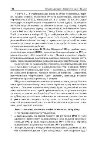 126 Усі уроки до курсу «Всесвітня історія». 10 клас
У ч и т е л ь. У громадянській війні не буває переможця. Збит-
ки, завдані війною, становили 50 млрд карбованців. Промислове
виробництво в 1920 р. знизилося до 14 % проти 1913 р., сільсько-
господарське виробництво скоро­тилося майже вдвічі. Величезни-
ми були людські втрати: за різни­ми даними, від голоду, хвороб,
«білого» й «червоного терору» загинуло від 12 до 15 млн осіб. Із них
тільки 800  тис. були вояками. Понад 2  млн колишніх громадян
­Росії опинилося в  еміграції. Було заборонено діяльність усіх не-
більшовицьких партій, заарештовано їхніх лідерів, ліквідовано до-
революційні політичні інститути і громадські організації, встанов-
лено контроль над видавничою діяльністю, профспілками, іншими
громадськими організаціями.
Після замаху на життя В. Леніна 30 серпня 1918 р. та вбивства ке-
рівника петроградської НК М. Урицького Раднарком 5 вересня 1918 р.
видав постанову «Про червоний терор». Форми «червоного терору»
були різноманітними: розстріли за класовою ознакою, си­стема заруч-
ників, створення концтаборів для ворожих елементів (Соловки) тощо.
На території, де панували білогвардійські війська, ситу­ація так
само була дуже складною: відновлювалися старі порядки. Земля
поверталася поміщикам, фабрики — власникам, робітники й селя­
ни зазнавали репресій, тривали єврейські погроми. Патріо­тизм,
проголошений теоретиками «білої справи», насправді перетво­
рювався на прагнення реваншу й помсти.
Щодо особливостей економічного життя країни, то тут більшо-
вики проводили політику, яка згодом отримала назву «воєнний ко-
мунізм». Основою воєнного комунізму були надзвичайні заходи
щодо постачання міст і армії продовольством, згортання товарно-
грошових відносин, націоналізації всієї промисловості, включаю-
чи дрібну, продрозкладки, забезпечення населення продовольчими
й промисловими товарами за картками, загальної трудової пови-
нності й максимальної централізації управління народним госпо-
дарством і країною в цілому.
Аналіз основних положень політики воєнного комунізму
У галузі виробництва та управління
•	 Націоналізація. На основі декрету від 28  липня 1918  р. було
здійснено прискорену націоналізацію всіх галузей промисло-
вості. До 1921 р. було націоналізовано 80 % великих і середніх
підприємств, на яких було зайнято 70 % робітників.
•	 Знищення ринку й товарно-грошових відносин. 22 липня 1918 р.
був прийнятий декрет «Про спекуляцію», що забороняв будь-
 