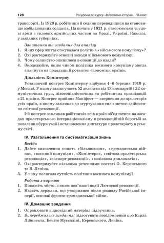 128 Усі уроки до курсу «Всесвітня історія». 10 клас
транспорті. Із 1920 р. робітники й селяни переводилися на станови-
ще мобілізованих солдатів. На початку 1921 р. створюються трудо-
ві армії з тилових армійських частин на Уралі, Україні, Кавказі,
у західних губерніях.
Запитання та завдання для аналізу
1.	 Яких сфер життя стосувалася політика «військового комунізму»?
2.	 Охарактеризуйте основні заходи військового комунізму.
3.	 Чому селянство опинилося в опозиції до влади?
4.	 Змоделюйте, яким чином політика воєнного комунізму могла
вплинути на подальший розвиток економіки країни.
Діяльність Комінтерну
Установчий конгрес Комінтерну відбувся 4–6 березня 1919 р.
у Москві. У ньому взяли участь 52 делегати від 13 компартій і 22 ко-
муністичних груп, лівосоціалістичних та робітничих організацій
з 21 країни. Конгрес прийняв Маніфест — звернення до пролетарів
усіх країн, в якому закликав до згуртування сил з метою здійснен-
ня світової революції.
І-й конгрес закликав робітників всіх країн об’єднатися на заса-
дах пролетарського інтернаціоналізму в революційній боротьбі за
повалення буржуазії і встановлення диктатури пролетаріату в усьо-
му світі.
ІV. Узагальнення та систематизація знань
Бесіда
1.	 Дайте визначення понять «більшовизм», «громадянська вій­
на», «воєнний комунізм», «Комінтерн», «світова пролетарська
революція», «експорт революції», «валізкова дипломатія».
2.	 Охарактеризуйте кількома реченнями постаті О. Керенського
та В. Леніна.
3.	 У чому полягала сутність політики воєнного комунізму?
Робота з картою
1.	 Покажіть місто, з яким пов’язані події Лютневої революції.
2.	 Назвіть держави, що утворилися після розпаду Російської ім-
перії, основні фронти громадянської війни.
ІV. Домашнє завдання
1.	 Опрацювати відповідний матеріал підручника.
2.	 Випереджальне завдання: підготувати повідомлення про Карла
Лібкнехта, Беніто Муссоліні, Керенського, Леніна.
 