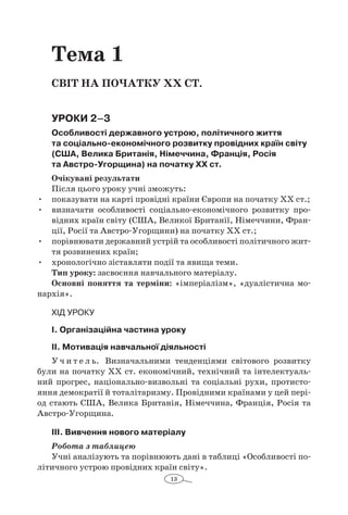 13
Тема 1
Світ на початку ХХ ст.
Уроки 2–3
Особливості державного устрою, політичного життя
та соціально-економічного розвитку провідних країн світу
(США, Велика Британія, Німеччина, Франція, Росія
та Австро-Угорщина) на початку ХХ ст.
Очікувані результати
Після цього уроку учні зможуть:
•	 показувати на карті провідні країни Європи на початку ХХ ст.;
•	 визначати особливості соціально-економічного розвитку про-
відних країн світу (США, Великої Британії, Німеччини, Фран-
ції, Росії та Австро-Угорщини) на початку ХХ ст.;
•	 порівнювати державний устрій та особливості політичного жит-
тя розвинених країн;
•	 хронологічно зіставляти події та явища теми.
Тип уроку: засвоєння навчального матеріалу.
Основні поняття та терміни: «імперіалізм», «дуалістична мо-
нархія».
Хід уроку
І. Організаційна частина уроку
ІІ. Мотивація навчальної діяльності
У ч и т е л ь. Визначальними тенденціями світового розвитку
були на початку ХХ ст. економічний, технічний та інтелектуаль-
ний прогрес, національно-визвольні та соціальні рухи, протисто-
яння демократії й тоталітаризму. Провідними країнами у цей пері-
од стають США, Велика Британія, Німеччина, Франція, Росія та
Австро-Угорщина.
ІІІ. Вивчення нового матеріалу
Робота з таблицею
Учні аналізують та порівнюють дані в таблиці «Особливості по-
літичного устрою провідних країн світу».
 