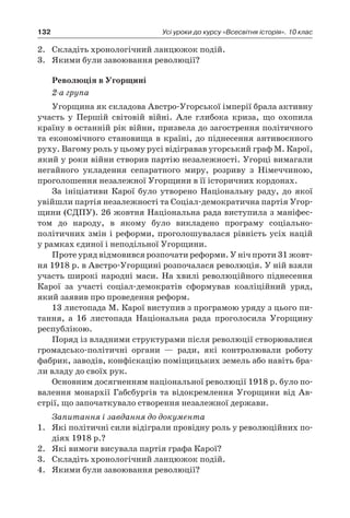 132 Усі уроки до курсу «Всесвітня історія». 10 клас
2.	 Складіть хронологічний ланцюжок подій.
3.	 Якими були завоювання революції?
Революція в Угорщині
2-а група
Угорщина як складова Австро-Угорської імперії брала активну
участь у  Першій світовій війні. Але глибока криза, що охопила
країну в останній рік війни, призвела до загострення політичного
та економічного становища в країні, до піднесення антивоєнного
руху. Вагому роль у цьому русі відігравав угорський граф М. Карої,
який у роки війни створив партію незалежності. Угорці вимагали
негайного укладення сепаратного миру, розриву з  Німеччиною,
проголошення незалежної Угорщини в її історичних кордонах.
За ініціативи Карої було утворено Національну раду, до якої
увійшли партія незалежності та Соціал-демократична партія Угор-
щини (СДПУ). 26 жовтня Національна рада виступила з маніфес-
том до народу, в  якому було викладено програму соціально-
політичних змін і реформи, проголошувалася рівність усіх націй
у рамках єдиної і неподільної Угорщини.
Проте уряд відмовився розпочати реформи. У ніч проти 31 жовт­
ня 1918 р. в Австро-Угорщині розпочалася революція. У ній взяли
участь широкі народні маси. На хвилі революційного піднесення
Карої за участі соціал-демократів сформував коаліційний уряд,
який заявив про проведення реформ.
13 листопада М. Карої виступив з програмою уряду з цього пи-
тання, а  16  листопада Національна рада проголосила Угорщину
республікою.
Поряд із владними структурами після революції створювалися
громадсько-політичні органи  — ради, які контролювали роботу
фаб­рик, заводів, конфіскацію поміщицьких земель або навіть бра-
ли владу до своїх рук.
Основним досягненням національної революції 1918 р. було по-
валення монархії Габсбургів та відокремлення Угорщини від Ав-
стрії, що започаткувало створення незалежної держави.
Запитання і завдання до документа
1.	 Які політичні сили відіграли провідну роль у революційних по-
діях 1918 р.?
2.	 Які вимоги висувала партія графа Карої?
3.	 Складіть хронологічний ланцюжок подій.
4.	 Якими були завоювання революції?
 