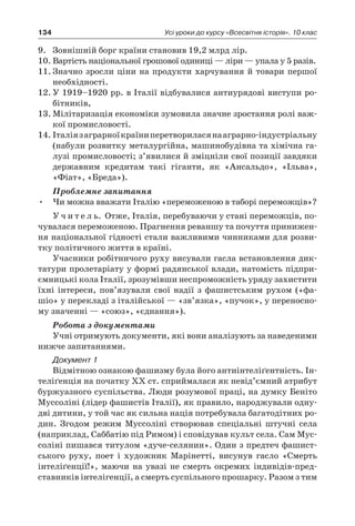 134 Усі уроки до курсу «Всесвітня історія». 10 клас
9.	 Зовнішній борг країни становив 19,2 млрд лір.
10.	Вартість національної грошової одиниці — ліри — упала у 5 разів.
11.	Значно зросли ціни на продукти харчування й товари першої
необхідності.
12.	У 1919–1920 рр. в Італії відбувалися антиурядові виступи ро-
бітників,
13.	Мілітаризація економіки зумовила значне зростання ролі важ-
кої промисловості.
14.	Італіяз аграрноїкраїниперетвориласянааграрно-індустріальну
(набули розвитку металургійна, машинобудівна та хімічна га-
лузі промисловості; з’явилися й зміцніли свої позиції завдяки
державним кредитам такі гіганти, як «Ансальдо», «Ільва»,
«Фіат», «Бреда»).
Проблемне запитання
•	 Чи можна вважати Італію «переможеною в таборі переможців»?
У ч и т е л ь. Отже, Італія, перебуваючи у стані переможців, по-
чувалася переможеною. Прагнення реваншу та почуття принижен-
ня національної гідності стали важливими чинниками для розви-
тку політичного життя в країні.
Учасники робітничого руху висували гасла встановлення дик-
татури пролетаріату у формі радянської влади, натомість підпри-
ємницькі кола Італії, зрозумівши неспроможність уряду захистити
їхні інтереси, пов’язували свої надії з  фашистським рухом («фа-
шіо» у перекладі з італійської — «зв’язка», «пучок», у переносно-
му значенні — «союз», «єднання»).
Робота з документами
Учні отримують документи, які вони аналізують за наведеними
нижче запитаннями.
Документ 1
Відмітною ознакою фашизму була його антиінтеліґентність. Ін-
теліґенція на початку ХХ ст. сприймалася як невід’ємний атрибут
буржуазного суспільства. Люди розумової праці, на думку Беніто
Муссоліні (лідер фашистів Італії), як правило, народжували одну-
дві дитини, у той час як сильна нація потребувала багатодітних ро-
дин. Згодом режим Муссоліні створював спеціальні штучні села
(наприклад, Саббатію під Римом) і сповідував культ села. Сам Мус-
соліні пишався титулом «дуче-селянин». Один з предтеч фашист-
ського руху, поет і  художник Марінетті, висунув гасло «Смерть
інте­ліґенції!», маючи на увазі не смерть окремих індивідів-пред­
ставників інтелігенції, а смерть суспільного прошарку. Разом з тим
 