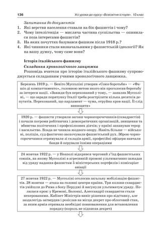 136 Усі уроки до курсу «Всесвітня історія». 10 клас
Запитання до документів
1.	 Які верстви населення ставали на бік фашистів і чому?
2.	 Чому інтеліґенція — мисляча частина суспільства — опинила-
ся поза інтересами фашистів?
3.	 На яких почуттях базувався фашизм після 1918 р.?
4.	 Які чинники стали визначальними у фашистській ідеології? Як
на вашу думку, чому саме вони?
Історія італійського фашизму
Складання хронологічного ланцюжка
Розповідь вчителя про історію італійського фашизму супрово-
джується складанням учнями хронологічного ланцюжка.
Березень 1919 р. — Беніто Муссоліні утворив «Союз боротьби» — «Фа-
шіо ді компаттименто», головною метою якого він проголосив боротьбу
за інтереси нації. «Завжди був переконаний у тому, — заявляв Муссолі-
ні, — що заради порятунку Італії треба розстріляти кілька десятків де-
путатів. Переконаний, що парламент — чума, отруйна кров нації. Її слід
винищити»
1920 р. — фашисти утворили загони чорносорочечників (сквадристів)
і почали погроми робітничих і демократичних організацій, знищення та
вбивства політичних і профспілкових діячів; у країні запанував терор
і насильство. Влада не чинила жодного опору. Навіть більше — військо-
ві, поліція, суд фактично заохочували фашистський рух. Зброю чорно­
сорочечники отримували зі складів армії, професійні офіцери навчали
банди й керували їхніми операціями
24 жовтня 1922 р. — у Неаполі відкрився черговий з’їзд фашистських
союзів, на якому Муссоліні в агресивній промові ультимативно зажадав
від уряду надання фашистам 5 міністерських портфелів і комісаріат
авіації
27 жовтня 1922 р. — Муссоліні оголосив загальну мобілізацію фашис-
тів. 28 жовтня — атака на головні центри країни. Три колони сквардис-
тів увійшли до Рима з боку Перуджі й висунули ультиматум уряду. По-
лилася кров: у Кремоні, Болоньї, Алессандрії сквардисти стали
некерованими. Кабінет Міністрів виніс рішення про відставку, але
­заздалегідь затвердив і розіслав на місця декрет про облоговий стан,
за яким армія отримала необхідні повноваження для встановлення
­порядку ­(король не підписав декрет)
 