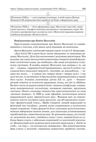 137Тема 4. Період повоєнної кризи 
та революцій (1919–1923 рр.)
29 жовтня 1922 р. — дуче отримав телеграму, в якій король Віктор-
Еммануїл ІІІ запрошував його прибути до Рима і сформувати уряд
30 жовтня 1922 р. — було сформовано уряд. Муссоліні узяв собі, окрім
прем’єрського, портфелі міністрів внутрішніх і закордонних справ. На-
ступного дня фашистські колони на чолі з Муссоліні парадним маршем
пройшли вулицями «Вічного міста»
Повідомлення про Беніто Муссоліні
Прослухавши повідомленням про Беніто Муссоліні та ознайо-
мившись з текстом, учні мають дати відповідь на запитання.
Беніто Муссоліні: політичний портрет (витяг зі статті Л. Білоусова)
«Для Італії 30-ті роки були часом зміцнення та панування ре-
жиму Муссоліні. Дуче був витонченим і розумним диктатором. Він
розумів, що лише насильством неможливо створити міцний фунда-
мент політичної влади, що необхідно, аби люди погодилися з існу-
ючою системою. В якийсь момент Муссоліні сам повірив у те, що
він — людина, «дарована Італії провидінням», що всі її успіхи є на-
слідком його геніальної творчості, «Італійці, не хвилюйтеся, — за-
явив він якось, — я поведу вас чимраз вище і чимраз далі». І що
далі він вів, то активніше та брутальніше запроваджувався в країні
його культ. З-поміж політичних діячів XX ст. дуче  — беззапе­
речний чемпіон за кількістю державних посад, що він їх обіймав.
На його честь складали поеми й пісні, знімали кінофільми, створю-
вали монументальні скульптури, малювали картини, друкували
листівки. Навіть календар повинен був пристосовуватися до ходи
«великої людини». Із 1933 р. нове офіційне літочислення почало
відраховувати роки «фашистської ери». Фашизм вніс до повсяк-
денного життя італійців серію ритуалів, що об’єднувалися понят-
тям «фашистський стиль». Щоби створити «новий моральний та
фізичний тип італійця», режим почав укорінювати в суспільство
норми поведінки. Серед фашистів було скасовано рукостискання,
жінкам заборонили носити штани, для пішоходів установлювався
однобічний рух лівим боком вулиці. За рішенням уряду, всі італій-
ці, незалежно від віку, сімейного стану і статі, повинні були по су-
ботах брати участь у військово-спортивній та політичній підготов-
ці. Всюдисущий дуче надихав маси власним прикладом у «битві за
хліб», «за ліру», «за інтегральну мемарацію». Він демонстративно
брав участь у молотьбі, отримував символічну заробітну платню.
 