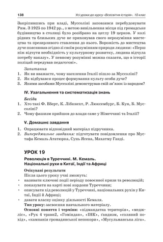 138 Усі уроки до курсу «Всесвітня історія». 10 клас
Закріпившись при владі, Муссоліні заповзявся перебудовувати
Рим. З 1925 по 1942 рр., з метою вивільнення місця під громадське
будівництво в столиці було розібрано на цеглу 19 церков. У колі
рідних та близьких дуче не приховував свого нерозуміння мисте-
цтва та презирливого ставлення до нього. Ворожість до мистецтва
дуче пояснював згідно зі своїм розумінням природи людини: «Перш
ніж відчути необхідність у культурному розвитку, людина відчула
потребу наказу». У певному розумінні можна сказати, що в історії
поліцай передував педагогові».
Запитання
1.	 Як ви вважаєте, чому населення Італії пішло за Муссоліні?
2.	 Як відбувався процес формування культу особи дуче?
3.	 Якими засобами Муссоліні демонстрував свій зв’язок із народом?
ІV. Узагальнення та систематизація знань
Бесіда
1.	 Хто такі Ф. Еберт, К. Лібкнехт, Р. Люксембург, Б. Кун, Б. Мус-
соліні?
2.	 Чому фашизм прийшов до влади саме у Німеччині та Італії?
V. Домашнє завдання
1.	 Опрацювати відповідний матеріал підручника.
2.	 Випереджальне завдання: підготувати повідомлення про Мус-
тафа Кемаль Ататюрка, Сунь Ясена, Махатму Ганді.
Урок 19
Революція в Туреччині. М. Кемаль.
Національні рухи в Китаї, Індії та Африці
Очікувані результати
Після цього уроку учні зможуть:
•	 називати ключові події періоду повоєнної кризи та революцій;
•	 показувати на карті нові кордони Туреччини;
•	 описувати хід революцій у Туреччині, національних рухів у Ки-
таї, Індії й Африці;
•	 давати власну оцінку діяльності Кемаля.
Тип уроку: засвоєння навчального матеріалу.
Основні поняття і  терміни: «підмандатна територія», «медж-
ліс», «Рух 4  травн2, «Гоміндан», «ІНК», ґандизм, «соляний по-
хід», «кампанія громадянської непокори», «Мусульманська ліга».
 