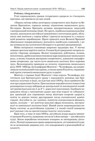 145Тема 4. Період повоєнної кризи 
та революцій (1919–1923 рр.)
Робота з документом
Учні опрацьовують уривок історичного джерела та з’ясовують
причини, що призвели до цих подій.
«Перша світова війна загострила суперечності між Індією та Ве-
ликою Британією, сприяла новому піднесенню визвольного руху.
По-перше, Велика Британія активно використовувала людський
і матеріальний потенціал Індії. По-друге, індійська національна бур-
жуазія, виконуючи англійські замовлення з по­стачання армії, збіль-
шила свої капітали у період війни і прагнула вкладати їх у подаль-
ший розвиток виробництва. Проте правлячі кола Ве­ликої Британії
обмежували підприємницьку діяльність індійських кампаній, і во-
ни потерпали від політичного безправ’я та расо­вої дискримінації.
Війна погіршила становище широких трудящих мас. У містах
швидко зростала вартість життя. Селяни були придушені тяга­рем по-
датків і боргами лихварям. Великі підприємці, робітники, селяни,
інтеліґенція,дрібнівласникистановилиядронаціональ­но-визвольного
руху, в якому існували внутрішні суперечності, зумовлені специфіч-
ними інтересами, що часто-густо визначали політику його окремих
груп. Безпосереднім приводом до почат­ку піднесення визвольного
руху1919–1922 рр.булиреформиМонтегю—Челмсфорда,щозакріп­
люваликолоніальнийстанкраїни,а такожзаконРоулетта,спрямова-
ний проти учасників визвольного руху в країні.
Міністр у справах Індії Монтегю і віце-король Челмсфорд під-
готували для британського уряду і парламенту доповідь про бри-
танську політику в Індії, на підставі якої 1919 р. було прий­нято За-
кон про управління Індією. Цим законом передбачалося символічне
розширення складу виборців до центральної та зако­нодавчої асамб-
леї країни (загалом від 1 до 3 % дорослого населення). Індійцям на-
давалися місця у виконавчих радах при віце-королі та губернато-
рах провінцій для отримання посад міністрів охорони здоров’я,
освіти та деяких інших другорядних посад колоніальної адміні-
страції. Англійці ж, як і раніше, повністю конт­ролювали фінанси,
армію, поліцію — всі життєво важливі сфери економіки, внутріш-
ньої та зовнішньої політики Індії. Новий за­кон запроваджував ви-
борчу систему за релігійними куріями і в такий спосіб навмисно
роз’єднував і вів до протистояння індусів і му­сульман.
Крім того, у тому ж таки 1919 р. англійська влада надала чиннос-
тізаконовіРоулетта,названомутакнаім’яйогоавтора —анг­лійського
судді. Закон передбачав посилення покарань за анти­урядову діяль-
ність. Поліції надавалося право заарештовувати, ув’язнювати й суди-
ти за зачиненими дверима усіх, хто підозрювався в революційній ді-
яльності.
 