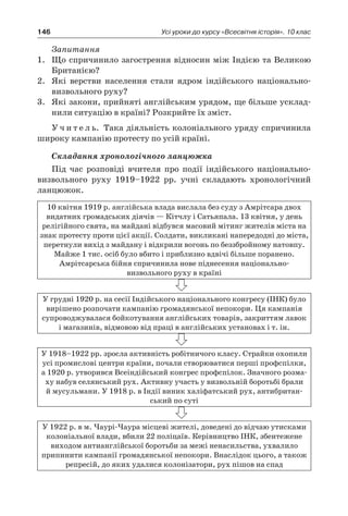 146 Усі уроки до курсу «Всесвітня історія». 10 клас
Запитання
1.	 Що спричинило загострення відносин між Індією та Великою
Британією?
2.	 Які верстви населення стали ядром індійського національно-
визвольного руху?
3.	 Які закони, прийняті англійським урядом, ще більше усклад-
нили ситуацію в країні? Розкрийте їх зміст.
У ч и т е л ь. Така діяльність колоніального уряду спричинила
широку кампанію протесту по усій країні.
Складання хронологічного ланцюжка
Під час розповіді вчителя про події індійського національно-
визвольного руху 1919–1922  рр. учні складають хронологічний
ланцюжок.
10 квітня 1919 р. англійська влада вислала без суду з Амрітсара двох
видатних громадських діячів — Кітчлу і Сатьяпала. 13 квітня, у день
ре­лігійного свята, на майдані відбувся масовий мітинг жителів міста на
знак протесту проти цієї акції. Солдати, викликані напередодні до міста,
перетнули вихід з майдану і відкрили вогонь по беззбройному натовпу.
Майже 1 тис. осіб було вбито і приблизно вдвічі більше поране­но.
Амрітсарська бійня спричинила нове піднесення національ­но-
визвольного руху в країні
У грудні 1920 р. на сесії Індійського національного конгресу (ІНК) було
вирішено розпочати кампанію громадянської непо­кори. Ця кампанія
супроводжувалася бойкотування англійсь­ких товарів, закриттям лавок
і магазинів, відмовою від праці в англійських установах і т. ін.
У 1918–1922 рр. зросла активність робітничого кла­су. Страйки охопили
усі промислові центри країни, почали створюватися перші профспілки,
а 1920 р. утворився Всеіндійський конгрес профспілок. Значного розма-
ху набув селянський рух. Активну участь у визвольній боротьбі брали
й мусульмани. У 1918 р. в Індії виник халіфатський рух, антибритан-
ський по суті
У 1922 р. в м. Чаурі-Чаура місцеві жителі, доведені до відчаю утисками
колоніальної влади, вбили 22 поліцаїв. Керівництво ІНК, збентежене
виходом антианглійської боротьби за межі ненасильства, ухвалило
­припинити кампанії громадянської непокори. Внаслідок цього, а також
репресій, до яких удалися колонізатори, рух пішов на спад
 