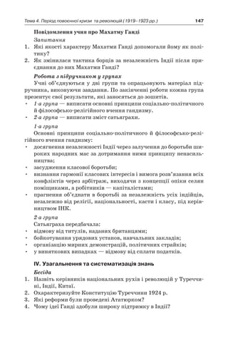 147Тема 4. Період повоєнної кризи 
та революцій (1919–1923 рр.)
Повідомлення учня про Махатму Ганді
Запитання
1.	 Які якості характеру Махатми Ганді допомогали йому як полі-
тику?
2.	 Як змінилася тактика борців за незалежність Індії після при-
єднання до них Махатми Ганді?
Робота з підручником у групах
Учні об’єднуються у дві групи та опрацьовують матеріал під-
ручника, виконуючи завдання. По закінченні роботи кожна група
презентує свої результати, які заносяться до зошитів.
•	 1-а група — виписати основні принципи соціально-політичного
й філософсько-релігійного вчення гандизму.
•	 2-а група — виписати зміст сатьяграхи.
1-а група
Основні принципи соціально-політичного й  філософсько-релі­
гійного вчення гандизму:
•	 досягнення незалежності Індії через залучення до боротьби ши-
роких народних мас за дотримання ними принципу ненасиль-
ництва;
•	 засудження класової боротьби;
•	 визнання гармонії класових інтересів і вимога розв’язання всіх
конфліктів через арбітраж, виходячи з концепції опіки селян
по­міщиками, а робітників — капіталістами;
•	 прагнення об’єднати в боротьбі за незалежність усіх індійців,
незалежно від релігії, національності, касти і класу, під керів-
ництвом ІНК.
2-а група
Сатьяграха передбачала:
•	 відмову від титулів, наданих британцями;
•	 бойкотування урядових установ, навчальних закладів;
•	 організацію мирних демонстрацій, політичних страйків;
•	 у виняткових випадках — відмову від сплати податків.
ІV. Узагальнення та систематизація знань
Бесіда
1.	 Назвіть керівників національних рухів і революцій у Туреччи-
ні, Індії, Китаї.
2.	 Охарактеризуйте Конституцію Туреччини 1924 р.
3.	 Які реформи були проведені Ататюрком?
4.	 Чому ідеї Ганді здобули широку підтримку в Індії?
 