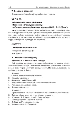 148 Усі уроки до курсу «Всесвітня історія». 10 клас
V. Домашнє завдання
Опрацювати відповідний матеріал підручника.
Урок 20
Узагальнення знань за темами
«Повоєнне облаштування світу»
та «Період повоєнної кризи та революцій (1919–1923 рр.)»
Мета: узагальнити та систематизувати матеріал, вивчений з да-
ної теми; розвивати в учнів уміння аналізувати й систематизувати
матеріал, робити висновки, вміти виділяти головне і другорядне,
працювати з історичними термінами, висловлювати власну точку
зору; вчити учнів культури спілкування.
Хід уроку
І. Організаційний момент
Методичні рекомендації
Див. урок 9.
ІІ.	Основна часина уроку
Завдання 1. Хронологічний конкурс
Цей конкурс має характер розминки і передбачає знання хроно-
логії історичних подій. Капітанам необхідно розмістити запропо-
новані події у хронологічній послідовності. Максимальна оцінка за
цей конкурс шість балів.
Картка 1
1.	 Страйк на Путиловському заводі.
2.	 Постріл «Аврори».
3.	 Зречення трону Миколи ІІ.
4.	 Запровадження політики «воєнного комунізму».
5.	 Громадянська війна в Росії.
6.	 Декрет про землю.
Картка 2
1.	 Проголошення «вільної Німецької Соціалістичної республіки».
2.	 Заклик «Спартака» до боротьби проти уряду.
3.	 Убивство К. Лібкнехта та Р. Люксембург.
4.	 Похід урядових «ударних загонів».
5.	 Вибори до Установчих зборів.
6.	 Втеча кайзера до Голландії.
 