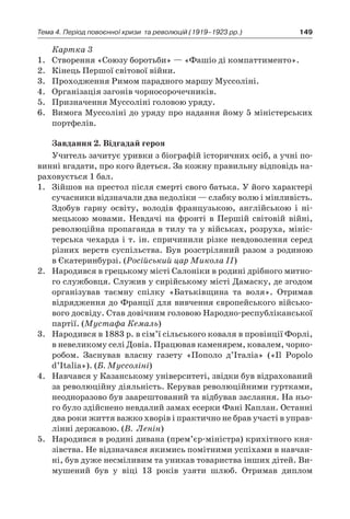 149Тема 4. Період повоєнної кризи 
та революцій (1919–1923 рр.)
Картка 3
1.	 Створення «Союзу боротьби» — «Фашіо ді компаттименто».
2.	 Кінець Першої світової війни.
3.	 Проходження Римом парадного маршу Муссоліні.
4.	 Організація загонів чорносорочечників.
5.	 Призначення Муссоліні головою уряду.
6.	 Вимога Муссоліні до уряду про надання йому 5 міністерських
портфелів.
Завдання 2. Відгадай героя
Учитель зачитує уривки з біографій історичних осіб, а учні по-
винні вгадати, про кого йдеться. За кожну правильну відповідь на-
раховується 1 бал.
1.	 Зійшов на престол після смерті свого батька. У його характері
сучасники відзначали два недоліки — слабку волю і мінливість.
Здобув гарну освіту, володів французькою, англійською і  ні-
мецькою мовами. Невдачі на фронті в  Першій світовій війні,
революційна пропаганда в тилу та у військах, розруха, мініс-
терська чехарда і т. ін. спричинили різке невдоволення серед
різних верств суспільства. Був розстріляний разом з родиною
в Єкатеринбурзі. (Російський цар Микола ІІ)
2.	 Народився в грецькому місті Салоніки в родині дрібного митно-
го службовця. Служив у сирійському місті Дамаску, де згодом
організував таємну спілку «Батьківщина та воля». Отримав
відрядження до Франції для вивчення європейського військо-
вого досвіду. Став довічним головою Народно-республіканської
партії. (Мустафа Кемаль)
3.	 Народився в 1883 р. в сім’ї сільського коваля в провінції Форлі,
в невеликому селі Довіа. Працював каменярем, ковалем, чорно-
робом. Заснував власну газету «Пополо д’Італіа» («Il Popolo
d’Italia»). (Б. Муссоліні)
4.	 Навчався у Казанському університеті, звідки був відрахований
за революційну діяльність. Керував революційними гуртками,
неодноразово був заарештований та відбував заслання. На ньо-
го було здійснено невдалий замах есерки Фані Каплан. Останні
два роки життя важко хворів і практично не брав участі в управ-
лінні державою. (В.  Ленін)
5.	 Народився в родині дивана (прем’єр-міністра) крихітного кня-
зівства. Не відзначався якимись помітними успіхами в навчан-
ні, був дуже несміливим та уникав товариства інших дітей. Ви-
мушений був у  віці 13  років узяти шлюб. Отримав диплом
 