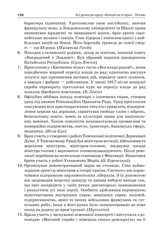 150 Усі уроки до курсу «Всесвітня історія». 10 клас
баристера (адвоката). Удосконалив свою англійську, вивчив
французьку мову, в Лондонському університеті та Школі права
опановував юридичні та природничі науки, брав уроки євро-
пейських музики і танців. Став лідером і вчителем однієї з най-
більших націй на Землі. Його боротьба тривала до самої смер-
ті — ще 33 роки. (Махатма Ганді)
6.	 Походив з селянської родини, лікар за освітою, написав книгу
«Викрадений у  Лондоні». Був обраний першим президентом
Китайської Республіки. (Сунь Ятсен)
7.	 Проголосив у «Квітневих тезах» гасло «Вся влада радам!», яким
передбачено мирний перехід влади до рад; одночасно висунув
лозунги про припинення воєнних дій, передачу землі селянам,
а заводів і фабрик — робітникам. У липні 1917 після невдалої
спроби перевороту проголосив курс на перехід влади до рад
шляхом збройного повстання. (В. Ленін)
8.	 Офіційно обіймав посаду комісара з іноземних справ, створив
уряд під назвою Революційна Правляча Рада. Уряд проголосив
скасування всіх аристократичних титулів і привілеїв, відокрем-
лення церкви від держави, гарантував свободу слова і зібрань,
безкоштовну освіту, мовні та культурні права для національ-
них меншин. Також комуністи націоналізували промислові та
комерційні підприємства, житло, транспорт, банківську сферу,
медицину. (Бела Кун)
9.	 Брав участь у створенні і роботі Тимчасової політичної Державної
Думи. У Тимчасовому Уряді був міністром юстиції, військовим та
морським міністром, міністром-головою, поєднував посади
міністра-голови і верховного головнокомандуючого. Після рево-
люції перейшов на нелегальне становище у Фінляндії. Намагався
брати участь у роботі Установчих Зборів. (О. Керенський)
10.	Організував демонстративний марш на столицю. Став наймо-
лодшим прем’єр-міністром в історії країни. Спочатку він корис-
тувався підтримкою парламентських лібералів. З їх допомогою
він запровадив жорстку цензуру та змінив виборчі методи так,
що зміг зосередити у  своїх руках диктаторські повноваження
і розпустити усі інші партії. Особисто здійснював керівниц­тво
міністерствами внутрішніх справ, зовнішніх справ, колоній,
підприємництва, армії та інших військових формувань та сус-
пільних робіт. Іноді в його руках було сконцентровано до семи
посад на додачу до прем’єрської. (Муссоліні)
11.	Брала участь у заснуванні німецької компартії і виступила з до-
повіддю «Масовий страйк і німецька соціал-демократія» на її
 