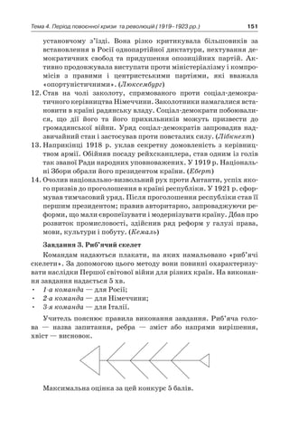 151Тема 4. Період повоєнної кризи 
та революцій (1919–1923 рр.)
установчому з’їзді. Вона різко критикувала більшовиків за
встановлення в Росії однопартійної диктатури, нехтування де-
мократичних свобод та придушення опозиційних партій. Ак-
тивно продовжувала виступати проти міністеріалізму і компро-
місів з  правими і  центристськими партіями, які вважала
«опортуністичними». (Люксембург)
12.	Став на чолі заколоту, спрямованого проти соціал-демокра­
тичного керівництва Німеччини. Заколотники намагалися вста-
новити в країні радянську владу. Соціал-демократи побоювали-
ся, що дії його та його прихильників можуть призвести до
громадянської війни. Уряд соціал-демократів запровадив над-
звичайний стан і застосував проти повсталих силу. (Лібкнехт)
13.	Наприкінці 1918  р. уклав секретну домовленість з  керівниц­
твом армії. Обійняв посаду рейхсканцлера, став одним із голів
так званої Ради народних уповноважених. У 1919 р. Національ-
ні Збори обрали його президентом країни. (Еберт)
14.	Очолив національно-визвольний рух проти Антанти, успіх яко-
го призвів до проголошення в країні республіки. У 1921 р. сфор-
мував тимчасовий уряд. Після проголошення республіки став її
першим президентом; правив авторитарно, запроваджуючи ре-
форми, що мали європеїзувати і модернізувати країну. Дбав про
розвиток промисловості, здійснив ряд реформ у  галузі права,
мови, культури і побуту. (Кемаль)
Завдання 3. Риб’ячий скелет
Командам надаються плакати, на яких намальовано «риб’ячі
скелети». За допомогою цього методу вони повинні охарактеризу-
вати наслідки Першої світової війни для різних країн. На виконан-
ня завдання надається 5 хв.
•	 1-а команда — для Росії;
•	 2-а команда — для Німеччини;
•	 3-я команда — для Італії.
Учитель пояснює правила виконання завдання. Риб’яча голо-
ва  — назва запитання, ребра  — зміст або напрями вирішення,
хвіст — висновок.
Максимальна оцінка за цей конкурс 5 балів.
 