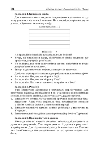 152 Усі уроки до курсу «Всесвітня історія». 10 клас
Завдання 4. Книжкова шафа
Для виконання цього завдання запрошуються до дошки по од-
ному учаснику від кожної команди. На плакаті, прикріпленому до
дошки, зображено книжкову шафу.
Назва проблеми __ ?
Висновок __ ?
Як правильно виконати це завдання біля дошки?
•	 Угорі, на книжковій шафі, зазначається назва завдання або
проблеми, яку треба розв’язати.
•	 На полицях для книг записуються основні напрямки та поря-
док розв’язання проблеми.
•	 Знизу, під книжковою шафою, записується висновок.
Далі учні отримують завдання для роботи з книжковою шафою.
•	 1-а команда. Національний рух в Індії.
•	 2-а команда. Національний рух у Китаї.
•	 3-я команда. Політика «воєнного комунізму» в Росії.
Завдання 5. Роздуми
Учні отримують запитання в  результаті жеребкування. Для
підготовки відповіді їм надається 4 хв. Учасники з іншої команди
можуть доповнити виступ, за що отримають додаткові бали.
1.	 Визначте об’єктивні та суб’єктивні причини виникнення тота-
літаризму. Якою була соціальна база тоталітарних режимів
у різних країнах Європи у міжвоєнний період?
2.	 Визначте спільні та відмінні ознаки революцій у Німеччині та
Угорщині.
3.	 Визначте спільні та відмінні ознаки революцій у Росії та Туреччині.
Завдання 6. Про що йдеться в уривку
Команди повинні назвати договори, міжнародні документи за
уривками документів. Учні отримують по 2  уривки в  результаті
жеребкування. Для підготовки відповіді їм надається 4 хв. Учасни-
ки з іншої команди можуть доповнити, за що отримають додаткові
бали.
 