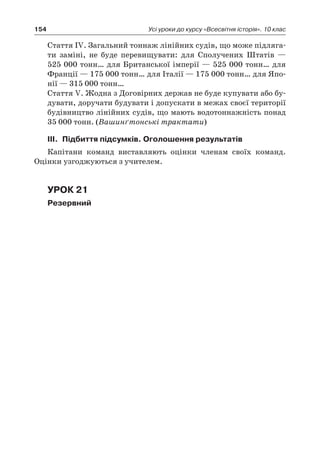 154 Усі уроки до курсу «Всесвітня історія». 10 клас
	 Стаття ІV. Загальний тоннаж лінійних судів, що може підляга-
ти заміні, не буде перевищувати: для Сполучених Штатів  —
525 000 тонн… для Британської імперії — 525 000 тонн… для
Франції — 175 000 тонн… для Італії — 175 000 тонн… для Япо-
нії — 315 000 тонн…
	 Стаття V. Жодна з Договірних держав не буде купувати або бу-
дувати, доручати будувати і допускати в межах своєї території
будівництво лінійних судів, що мають водотоннажність понад
35 000 тонн. (Вашинґтонські трактати)
ІІІ.	 Підбиття підсумків. Оголошення результатів
Капітани команд виставляють оцінки членам своїх команд.
Оцінки узгоджуються з учителем.
Урок 21
Резервний
 