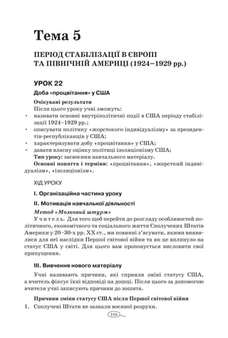 155
Тема 5
Період стабілізації в Європі
та Північній Америці (1924–1929 рр.)
Урок 22
Доба «процвітання» у США
Очікувані результати
Після цього уроку учні зможуть:
•	 називати основні внутріполітичні події в США періоду стабілі-
зації 1924–1929 рр.;
•	 описувати політику «жорстокого індивідуалізму» за президен­
тів-республіканців у США;
•	 характеризувати добу «процвітання» у США;
•	 давати власну оцінку політиці ізоляціонізму США;
Тип уроку: засвоєння навчального матеріалу.
Основні поняття і терміни: «процвітання», «жорсткий індиві-
дуалізм», «ізоляціонізм».
Хід уроку
І. Організаційна частина уроку
ІІ. Мотивація навчальної діяльності
Метод «Мозковий штурм»
У ч и т е л ь. Для того щоб перейти до розгляду особливостей по-
літичного, економічного та соціального життя Сполучених Штатів
Америки у 20–30-х рр. ХХ ст., ми повинні з’ясувати, якими вияви-
лися для неї наслідки Першої світової війни та як це вплинуло на
статус США у  світі. Для цього вам пропонується висловити свої
припущення.
ІІІ. Вивчення нового матеріалу
Учні називають причини, які сприяли зміні статусу США,
а вчитель фіксує їхні відповіді на дошці. Після цього за допомогою
вчителя учні записують причини до зошита.
Причини зміни статусу США після Першої світової війни
1.	 Сполучені Штати не зазнали воєнної розрухи.
 
