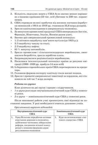 156 Усі уроки до курсу «Всесвітня історія». 10 клас
2.	 Кількість людських жертв у США було значно менше порівня-
но з іншими країнами (53 тис. осіб убитими та 230 тис. поране-
ними).
3.	 США отримали великі прибутки від воєнних поставок (прибут-
ки монополій з 1914 по 1919 рр. становили 33,6 млрд доларів).
4.	 Зросли капіталовкладення в американську економіку.
5.	 За випуском промислової продукції США випереджали Англію,
Францію, Німеччину, Італію, Японію разом узяті.
6.	 Значно зріс американський промисловий потенціал:
•	 1/2 світового видобутку кам’яного вугілля (до 1925 р.);
•	 3/5 видобутку чавуну та сталі;
•	 2/3 видобутку нафти;
•	 85 % випуску автомобілів.
7.	 Зросло промислове і сільськогосподарське виробництво, змен-
шилося безробіття, зросла заробітна плата.
8.	 Запроваджувалася раціоналізація виробництва.
9.	 Посилився інтелектуальний потенціал країни за рахунок емі-
грації (1900–1920 рр. прибуло 14 млн осіб)
10.	Із боржника європейських країн США перетворилися на креди-
тора.
11.	Головною формою експорту капіталу стали воєнні позики.
12.	Зросли і приватні американські інвестиції за кордоном, які ста-
новили на той час 7 млрд доларів.
Робота по групах
Клас ділиться на дві групи і працює з підручником.
•	 1-а група розглядає внутрішньополітичний курс США у повоєн-
ні роки.
•	 2-а група — зовнішньополітичний курс США у повоєнні роки.
Після виконаної роботи учні презентують свої відповіді на по-
ставлені завдання. У разі необхідності вчитель доповнює учнів.
Орієнтовний варіант відповідей
Внутрішньополітичний курс
США
Зовнішньополітичний курс
США
1.	 Уряд Вільсона передбачав активне
втручання держави в економіку,
здійснення часткових ліберальних
реформ, поєднання вільної конку-
ренції з певними формами держ­
регулювання економіки
1.	 Курс на встановлення «сві-
тового лідерства» США
 