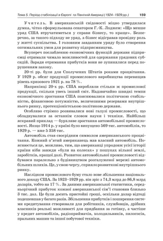 159Тема 5. Період стабілізації в Європі 
та Північній Америці (1924–1929 рр.)
У ч и т е л ь. В американській свідомості міцно утвердилася
думка, чітко сформульована сенатором Г.-К. Лоджем: «Що менше
уряд США втручатиметься у  справи бізнесу, то краще». Безпе­
речно, за такого підходу не уряд, а бізнес відігравав провідну роль
у житті суспільства. І головним завданням уряду було створення
оптимальних умов для розвитку підприємництва.
Всупереч послабленню економічних функцій держави підпри-
ємці отримали чимало можливостей для одержання урядових суб-
сидій. Заради отримання прибутків вони не зупинялися перед по-
рушенням закону.
20-ті рр. були для Сполучених Штатів роками процвітання.
У  1929  р. обсяг продукції промислового виробництва перевищив
рівень кризового 1921 р. на 78 %.
Наприкінці 20-х рр. США виробляли стільки ж  промислової
продукції, скільки увесь інший світ. Надзвичайно швидкі темпи
економічного зростання США пояснювалися політичною стабіль-
ністю, фінансовою потужністю, величезними резервами внутріш-
нього ринку, протекціоністською політикою держави.
Особливо стрімко розвивалися нові галузі промисловості, що
обладнувалися за останнім словом науки і  техніки. Найбільш
яскравий приклад — бурхливе зростання автомобільної промисло-
вості. Якщо 1914 р. у країні було випущено 569 тис. автомобілів, то
1929 р. — вже 5 358 тис.
Автомобіль став своєрідним символом американського процві-
тання. Кожний п’ятий американець мав власний автомобіль. По-
яснюється це, можливо, тим, що американці упродовж усієї історії
країни ніби завжди «були на колесах» у  пошуках вільної землі,
­заробітків, кращої долі. Розвиток автомобільної промисловості від-
бувався паралельно з будівництвом розгалуженої мережі автомо-
більнихшляхів.Це,у своючергу,сприялорозвитковівнут­рішнього
ринку.
Наслідком промислового буму стало нове збільшення національ-
ного доходу США. За 1923–1929 рр. він зріс з 74,3 млрд до 86,8 млрд
доларів, тобто на 17 %. За даними американської статистики, серед-
ньорічний прибуток кожної американської сім’ї становив близько
3 тис. дол. Це були досить пристойні гроші, оскільки долар відтоді
подешевшав у багато разів. Збільшення прибутків і поширення систе-
ми кредитування створювали для робітників, службовців, дрібних
власників реальні можливості для придбання за готівку, а частіше
у кредит автомобілів, радіоприймачів, холодильників, пилососів,
пральних машин та іншої побутової техніки.
 