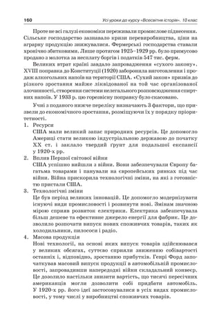 160 Усі уроки до курсу «Всесвітня історія». 10 клас
Протеневсігалузіекономікипереживалипромисловепіднесення.
Сільське господарство зазнавало кризи перевиробництва, ціни на
аграрну продукцію знижувалися. Фермерські господарства ставали
хронічно збитковими. Лише протягом 1925–1929 рр. було примусово
продано з молотка за несплату боргів і податків 547 тис. ферм.
Великих втрат країні завдало запровадження «сухого закону».
XVIII поправка до Конституції (1920) заборонила виготовлення і про-
даж алкогольних напоїв на території США. «Сухий закон» призвів до
різкого зростання майже ліквідованої на той час організованої
злочиннос­ті,створеннясистеминелегальногорозповсюдженняспирт-
них напоїв. У 1933 р. цю горезвісну поправку було скасовано.
Учні з поданого нижче переліку визначають 3 фактори, що при-
звели до економічного зростання, розміщуючи їх у порядку пріори-
тетності.
1.	 Ресурси
	 США мали великий запас природних ресурсів. Це допомогло
Америці стати великою індустріальною державою до початку
ХХ ст. і  заклало твердий ґрунт для подальшої експансії
у 1920-х рр.
2.	 Вплив Першої світової війни
	 США успішно вийшли з війни. Вони забезпечували Європу ба-
гатьма товарами і  панували на європейських ринках під час
вій­ни. Війна прискорила технологічні зміни, на які з готовніс-
тю пристали США.
3.	 Технологічні зміни
	 Це був період великих інновацій. Це допомогло модернізувати
існуючі види промисловості і розвинути нові. Змінам значною
мірою сприяв розвиток електрики. Електрика забезпечувала
більш дешеве та ефективне джерело енергії для фабрик. Це до-
зволило розпочати випуск нових споживчих товарів, таких як
холодильники, пилососи і радіо.
4.	 Масова продукція
	 Нові технології, на основі яких випуск товарів здійснювався
у  великих обсягах, суттєво сприяли зниженню собівартості
останніх і, відповідно, зростанню прибутків. Генрі Форд запо-
чаткував масовий випуск продукції в автомобільній промисло-
вості, запровадивши напередодні війни складальний конвеєр.
Це дозолило настільки знизити вартість, що тисячі пересічних
американців могли дозволити собі придбати автомобіль.
У 1920-х рр. його ідеї застосовувалися в усіх видах промисло-
вості, у тому числі у виробництві споживчих товарів.
 