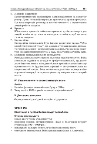161Тема 5. Період стабілізації в Європі 
та Північній Америці (1924–1929 рр.)
5.	 Масовий маркетинг
	 Продукти масового виробництва мали продаватися на масовому
ринку. Деякі компанії витрачали дуже великі суми на рекламу.
Ця нова індустрія розвинула новітні технології з переконання
людей робити покупки.
6.	 Кредити
	 Збільшення кредитів набагато спростило купівлю товарів для
людей, навіть якщо вони не мали досить готівки, щоб заплати-
ти за них одразу.
7.	 Упевненість
	 Упевненість американців була їхньою визначною рисою. Тобто
вони були упевнені у тому, що можуть купувати товари, вклада-
ти гроші в компанії і випробовувати нові ідеї. Упевненість є жит-
тєво необхідним компонентом у будь-якому економічному бумі.
8.	 Політика республіканських президентів
	 Республіканська пробізнесова політика заохочувала бум. Вона
зменшила податки на доходи та прибутки компаній, що дозво-
ляло багатим людям вкладати більше грошей в американську
промисловість та будівництво, а решті — витрачати більше на
американські товари. Вона встановила додаткові тарифи на ім-
портовані товари, і це сприяло розвитку американських вироб-
ників.
ІV. Узагальнення та систематизація знань
Бесіда
1.	 Назвіть фактори економічного буму в США.
2.	 Чому період 1920-х років називають процвітанням?
V. Домашнє завдання
Опрацювати відповідний матеріал підручника.
Урок 23
Німеччина в період Веймарської республіки
Очікувані результати
Після цього уроку учні зможуть:
•	 називати основні внутріполітичні події в  Німеччині періоду
стабілізації 1924–1929 рр.;
•	 показувати на карті Рейнську демілітаризовану зону;
•	 описувати становлення Веймарської республіки в Німеччині.
 