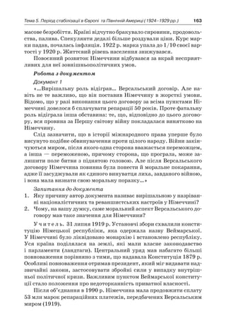 163Тема 5. Період стабілізації в Європі 
та Північній Америці (1924–1929 рр.)
масове безробіття. Країні відчутно бракувало сировини, продоволь-
ства, палива. Спекулянти дедалі більше роздували ціни. Курс мар-
ки падав, почалась інфляція. 1922 р. марка упала до 1/10 своєї вар-
тості у 1920 р. Життєвий рівень населення знижувався.
Повоєнний розвиток Німеччини відбувався за вкрай несприят-
ливих для неї зовнішньополітичних умов.
Робота з документом
Документ 1
«…Вирішальну роль відіграв… Версальський договір. Але на-
віть не те важливо, що він поставив Німеччину в жорсткі умови.
Відомо, що у разі виконання цього договору за всіма пунктами Ні-
меччині довелося б сплачувати репарації 50 років. Проте фатальну
роль відіграла інша обставина: те, що, відповідно до цього догово-
ру, вся провина за Першу світову війну покладалася винятково на
Німеччину.
Слід зазначити, що в історії міжнародного права уперше було
висунуто подібне обвинувачення проти цілого народу. Війни закін-
чуються миром, після якого одна сторона вважається переможцем,
а інша — переможеною, причому сторона, що програла, може за-
лишити поле битви з піднятою головою. Але після Версальського
договору Німеччина повинна була понести й моральне покарання,
адже її засуджували як єдиного винуватця лиха, завданого війною,
і вона мала визнати свою моральну поразку…»
Запитання до документа
1.	 Яку причину автор документа називає вирішальною у назріван-
ні націоналістичних та реваншистських настроїв у Німеччині?
2.	 Чому, на вашу думку, саме моральний аспект Версальського до-
говору мав таке значення для Німеччини?
У ч и т е л ь. 31 липня 1919 р. Установчі збори схвалили консти-
туцію Німецької республіки, яка одержала назву Веймарської.
У Німеччині було ліквідовано монархію і встановлено республіку.
Уся країна поділялася на землі, які мали власне законодавство
і  парламенти (ландтаги). Центральний уряд мав набагато більші
повноваження порівняно з тими, що надавала Конституція 1879 р.
Особливі повноваження отримав президент, який міг видавати над-
звичайні закони, застосовувати збройні сили у випадку внутріш-
ньої політичної кризи. Важливим пунктом Веймарської конститу-
ції стало положення про недоторканність приватної власності.
Після об’єднання в 1990 р. Німеччина мала продовжити сплату
53 млн марок репараційних платежів, передбачених Версальським
миром (1919).
 