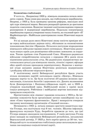 166 Усі уроки до курсу «Всесвітня історія». 10 клас
Економічна стабілізація
Учитель. Наприкінці 1923 р. німецька економіка почала вихо-
дити з кризи. Уряд ужив ряд заходів, що стабілізували виробництво.
Зокрема, у 1924 р. була проведена грошова реформа, внаслідок якої
зріс курс німецької марки. Виплата репарацій призвела до зростання
податків з населення. Водночас іноземні капіталовкладення сприяли
розширенню й  модернізації виробництва. Подальша концентрація
виробництва сприяла утворенню таких гігантів, як сталевий трест «ІГ
Фарбеніндастрі». Найбільше довготривалих позик Німеччині нада­ли
США.
Усі ці заходи дали змогу Німеччині знову посісти провідне міс-
це серед найсильніших держав світу, обігнавши за економічними
показниками Англію і Фран­цію. Почалося поступове відродження
німецького військово-промислового потен­ціалу. Німеччина розпо-
чала пошук країн для розміщення військових замовлень за кордо-
ном. Такою країною став Радянський Союз. Німецько-радянське
військо­ве співробітництво почалося з  середини 20-х років після
підписання рапалльських угод. На радянських підприємствах ви-
готовлялися деталі для німецьких тан­ків, літаків і гармат; офіцери
обох армій спільно проходили перепідготовку. Водно­час з мовчаз-
ної згоди західних держав Німеччина розпочала модернізацію
і роз­будову військово-морського флоту.
У політичному житті Веймарської республіки брало участь
кілька впливових партій: католицька партія «Центр», Німецька
народна партія та ін. Це були політичні об’єднання великих про-
мисловців, сільських багатіїв і церковних кіл. Досить впливовими
були Демократична і  Націонал-ліберальна партії, які в  1923  р.
утворили коаліційний уряд. Найбільший вплив у  країні мали
соціал-демократи. Робітники і найбідніші верстви населення під-
тримували комуністів.
Протистояння між лівими і правими почалося у 1924 р. За іні-
ціативи комуніс­тів були організовані загони самооборони під на-
звою «Союз червоних фронто­виків». Праві і монархісти створили
численну воєнізовану організацію «Стале­вий шолом».
Починаючи з 1921 р. почала швидко зростати нацистська пар-
тія Гітлера, яка налічу­вала тоді 6 тис. чоловік. Шалена інфляція,
французька окупація Руру, безробіття призвели до того, що ідеї
Гітлера швидко знаходили послідовників. У своїх виступах Гітлер
різко нападав на керівників Веймарської республіки, засуджував
Версальський договір. У 1923 р. його партія зросла до 50 тис. чол.
Невдалий путч та економічна стабілізація дещо загальмували зрос-
тання лав націонал-соціалістичної партії.
 