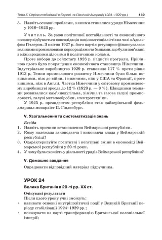 169Тема 5. Період стабілізації в Європі 
та Північній Америці (1924–1929 рр.)
3.	 Назвіть основні проблеми, з якими стикалися уряди Німеччини
у 1919–1923 рр.
У ч и т е л ь. За умов політичної нестабільності та економічного
колапсувідбуваєтьсяконсолідаціянаціонал-соціалістівначоліз Адоль-
фом Гітлером. З квітня 1927 р. його партія регулярно фінансувалася
великимипромисловимикорпораціямитабанками,щобулипов’язані
з міжнародними діловими й політичними колами.
Проте вибори до рейхстаґу 1928 р. нацисти програли. Причи-
ною цього було покращення економічного становища Німеччини.
Індустріальне виробництво 1929 р. становило 117 % проти рівня
1913 р. Темпи промислового розвитку Німеччини були більш по-
вільними, ніж до війни, і нижчими, ніж у США та Франції, проте
вищими, ніж в Англії. Частка Німеччини у світовому промислово-
му виробництві зросла до 12 % (1923 р. — 8 %). Швидкими темпа-
ми розвивалися кам’яновугільна, хімічна та газова галузі промис-
ловості, галузі металообробки, електротехніки.
У 1925  р. президентом республіки став кайзерівський фель-
дмаршал монархіст П. Гінденбург.
V. Узагальнення та систематизація знань
Бесіда
1.	 Назвіть причини встановлення Веймарської республіки.
2.	 Кому належала законодавча і виконавча влада у Веймарській
республіці?
3.	 Охарактеризуйте позитивні і негативні зміни в економіці Вей-
марської республіки у 20-ті роки.
4.	 У чому була схожість у діяльності урядів Веймарської республіки?
V. Домашнє завдання
Опрацювати відповідний матеріал підручника.
Урок 24
Велика Британія в 20-ті рр. ХХ ст.
Очікувані результати
Після цього уроку учні зможуть:
•	 називати основні внутріполітичні події у Великій Британії пе-
ріоду стабілізації 1924–1929 рр.;
•	 показувати на карті трансформацію Британської колоніальної
імперії;
 