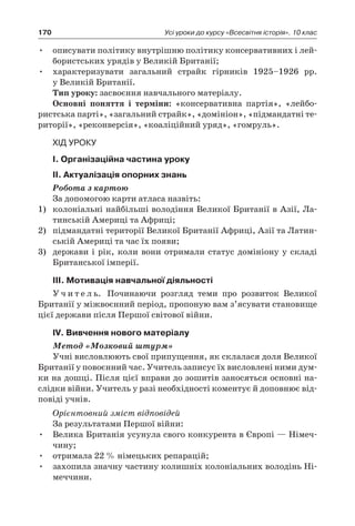 170 Усі уроки до курсу «Всесвітня історія». 10 клас
•	 описувати політику внутрішню політику консервативних і лей-
бористських урядів у Великій Британії;
•	 характеризувати загальний страйк гірників 1925–1926  рр.
у Великій Британії.
Тип уроку: засвоєння навчального матеріалу.
Основні поняття і  терміни: «консервативна партія», «лейбо-
ристська парті», «загальний страйк», «домініон», «підмандатні те-
риторії», «реконверсія», «коаліційний уряд», «гомруль».
Хід уроку
І. Організаційна частина уроку
ІІ. Актуалізація опорних знань
Робота з картою
За допомогою карти атласа назвіть:
1)	 колоніальні найбільші володіння Великої Британії в Азії, Ла-
тинській Америці та Африці;
2)	 підмандатні території Великої Британії Африці, Азії та Латин-
ській Америці та час їх появи;
3)	 держави і рік, коли вони отримали статус домініону у складі
Британської імперії.
ІІІ. Мотивація навчальної діяльності
У ч и т е л ь. Починаючи розгляд теми про розвиток Великої
Британії у міжвоєнний період, пропоную вам з’ясувати становище
цієї держави після Першої світової війни.
ІV. Вивчення нового матеріалу
Метод «Мозковий штурм»
Учні висловлюють свої припущення, як склалася доля Великої
Британії у повоєнний час. Учитель записує їх висловлені ними дум-
ки на дошці. Після цієї вправи до зошитів заносяться основні на-
слідки війни. Учитель у разі необхідності коментує й доповнює від-
повіді учнів.
Орієнтовний зміст відповідей
За результатами Першої війни:
•	 Велика Британія усунула свого конкурента в Європі — Німеч-
чину;
•	 отримала 22 % німецьких репарацій;
•	 захопила значну частину колишніх колоніальних володінь Ні-
меччини.
 