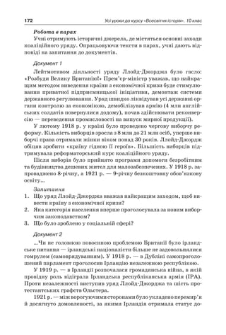 172 Усі уроки до курсу «Всесвітня історія». 10 клас
Робота в парах
Учні отримують історичні джерела, де містяться основні заходи
коаліційного уряду. Опрацьовуючи тексти в парах, учні дають від-
повіді на запитання до документів.
Документ 1
Лейтмотивом діяльності уряду Ллойд-Джорджа було гасло:
«Розбуди Велику Британію!» Прем’єр-міністр уважав, що найкра-
щим методом виведення країни з економічної кризи буде стимулю-
вання приватної підприємницької ініціативи, демонтаж системи
державного регулювання. Уряд швидко ліквідував усі державні ор-
гани контролю за економікою, демобілізував армію (4 млн англій-
ських солдатів повернулися додому), почав здійснювати реконвер-
сію — переведення промисловості на випуск мирної продукції).
У лютому 1918 р. у країні було проведено чергову виборчу ре-
форму. Кількість виборців зросла з 8 млн до 21 млн осіб, уперше ви-
борчі права отримали жінки віком понад 30 років. Ллойд-Джордж
обіцяв зробити «країну гідною її героїв». Більшість виборців під-
тримувала реформаторський курс коаліційного ­уряду.
Після виборів було прийнято програми допомоги безробітним
та будівництва дешевих жител для малозабезпечених. У 1918 р. за-
проваджено 8-річну, а 1921 р. — 9-річну безкоштовну обов’язкову
освіту…
Запитання
1.	 Що уряд Ллойд-Джорджа вважав найкращим заходом, щоб ви-
вести країну з економічної кризи?
2.	 Яка категорія населення вперше проголосувала за новим вибор-
чим законодавством?
3.	 Що було зроблено у соціальній сфері?
Документ 2
…Чи не головною повоєнною проблемою Британії було ірланд-
ське питання — ірландські націоналісти більше не задовольнялися
гомрулем (самоврядуванням). У 1918 р. — в Дубліні самопроголо-
шений парламент проголосив Ірландію незалежною республікою.
У 1919 р. — в Ірландії розпочалася громадянська війна, в якій
провідну роль відіграла Ірландська республіканська армія (ІРА).
Проти незалежності виступив уряд Ллойд-Джорджа та шість про-
тестантських графств Ольстера.
1921 р. —міжворогуючимисторонамибулоукладеноперемир’я
й досягнуто домовленості, за якими Ірландія отримала статус до-
 