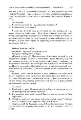 173Тема 5. Період стабілізації в Європі 
та Північній Америці (1924–1929 рр.)
мініону у  складі Британської імперії, а  шість протестантських
графств Ольстера — право проголосувати за вихід зі складу Ірланд-
ської республіки і  залишитись частиною Сполученого Королів-
ства.
Запитання
1.	 У чому полягав зміст «ірландського питання»?
2.	 Як воно було розв’язано?
У ч и т е л ь. У січні 1923 р. ситуація в країні змінилася — до
влади прийшли лейбористи, і Рамсей Макдональд оголосив склад
уряду. Консерватори і ліберали не змогли домовитися про створен-
ня коаліційного уряду. За такої ситуації, не маючи більшості в пар-
ламенті, лідери обох партій не перешкоджали створенню лейбо-
ристського кабінету.
Робота з документом
Документ 3. Про Рамсея Макдональда
та перший лейбористський уряд
«Король доручив Р. Макдональду сформувати перший за всю
британську історію кабінет лейбористів. Проте Макдональд теж
міг провалитися під час голосування довіри уряду, оскільки він
представляв меншість, та на цей рік вже призначені загальні вибо-
ри. Прихід до влади лейбористів змусив тремтіти фінансовий світ,
який вбачав у Макдональді та його друзях агентів більшовицької
Росії.
Король, який виявив бажання дати лейбористам «законний
шанс», запитував себе, що сказала б про такий кабінет його бабуся,
королева Вікторія. Але хвилювання даремні. Бажаючи залишити-
ся при владі, Макдональд угамував своїх найбільш революційно
налаштованих прибічників».
Завдання
1.	 Поміркуйте, чому фінансовий світ побоювався приходу до вла-
ди лейбористів у Великій Британії.
2.	 Які усталені політичні традиції британського суспільства було
порушено?
3.	 З’ясуйте, яких заходів вжив лейбористський уряд Р. Макдо-
нальда, щоб зберегти в країні «соціальний мир».
(Воропаєва В. В., Татаринов М. В. Всесвітня історія. 10 клас.
Готові дидактичні набори до уроків. — Х.: ВГ «Основа», 2006. —
С. 62).
 