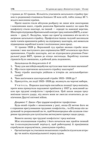 176 Усі уроки до курсу «Всесвітня історія». 10 клас
і тривав до 12 травня. Кількість учасників загального страйку (ра-
зом із родинами) становила близько 18 млн осіб, тобто понад 40 %
всього населення країни.
Проте шахти стали яблуком розбрату не лише між шахтаря­ми
і власниками шахт, страйк розколов Британію навпіл: по один бік
конфлікту стали шахтарі, по інший — середні та заможні верстви.
ШахтарівпідтримавБританськийконгрестред-юніонів(БКТ),а влас-
ників — уряд С. Болдуїна, через що прем’єр опи­нився віч-на-віч із
загрозою загального страйку. Профспілки інших галузей закликали
своїх членів припинити роботу на підтримку шахтарів, які вимагали
підвищення заробітної пла­ти і поліпшення умов праці.
11  травня 1926  р. Верховний суд країни визнав страйк неза­
конним і вже наступного дня керівництво БКТ оголосило про його
припинення. Страйк шахтарів, які не підкорилися рішен­ню Гене-
ральної ради БКТ, тривав до кінця листопада. Заробітну платню
гірників було зменшено, а робочий день подовжено.
Запитання до документів 4–6
1.	 Чому для англійців видобуток вугілля мав таке велике значення?
2.	 Що стало причиною загального страйку шахтарів?
3.	 Чому страйк шахтарів увійшов в  історію як загальнобритан-
ський?
4.	 Чим закінчився шахтарський страйк 1925–1926 рр.?
5.	 Припустіть, як події 1925–1926 рр. вплинуть на чергові вибори.
У ч и т е л ь. Поразка шахтарів послабила позиції тред-юніонів,
проте вона примусила парламент прийняти у 1927 р. важливий за-
кон про трудові конфлікти і профспілки. Цей закон завдав тред-
юніонам такого удару, від якого вони не змогли оговтатись до за-
кінчення Другої світової війни.
Документ 7. Закон «Про трудові конфлікти і профспілки»
Будь-який страйк є незаконним у разі, якщо (І) метою його не
є сприяння врегулюванню трудових конфліктів… та (ІІ) якщо він за-
думаний та розрахований на те, щоб безпосередньо або шляхом ство-
рення труднощів для суспільства застосувати примус щодо уряду.
Вимоги закону про трудові конфлікти і тред-юніони
Між оголошенням страйку і його початком має пройти певний
час («охолоджувальний період»), щоб роботодавці й  працівники
спробували порозумітися, уникнувши страйку.
•	 Організатори та учасники незаконних страйків підлягали штра-
фу чи навіть відповідальності перед судом.
 