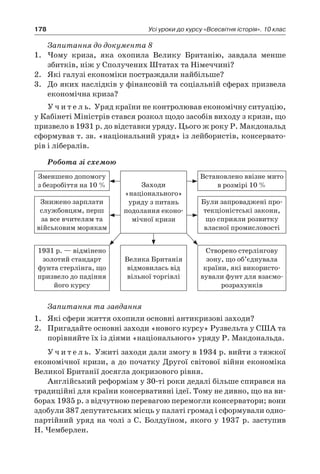178 Усі уроки до курсу «Всесвітня історія». 10 клас
Запитання до документа 8
1.	 Чому криза, яка охопила Велику Британію, завдала менше
збитків, ніж у Сполучених Штатах та Німеччині?
2.	 Які галузі економіки постраждали найбільше?
3.	 До яких наслідків у фінансовій та соціальній сферах призвела
економічна криза?
У ч и т е л ь. Уряд країни не контролював економічну ситуацію,
у Кабінеті Міністрів стався розкол щодо засобів виходу з кризи, що
призвело в 1931 р. до відставки уряду. Цього ж року Р. Макдональд
сформував т. зв. «національний уряд» із лейбористів, консервато-
рів і лібералів.
Робота зі схемою
Зменшено допомогу
з безробіття на 10 % Заходи
«національного»
уряду з питань
подолання еконо-
мічної кризи
Встановлено ввізне мито
в розмірі 10 %
Знижено зарплати
службовцям, перш
за все вчителям та
військовим морякам
Були запроваджені про-
текціоністські закони,
що сприяли розвитку
власної промисловості
1931 р. — відмінено
золотий стандарт
фунта стерлінга, що
призвело до падіння
його курсу
Велика Британія
відмовилась від
вільної торгівлі
Створено стерлінгову
зону, що об’єднувала
країни, які використо-
вували фунт для взаємо-
розрахунків
Запитання та завдання
1.	 Які сфери життя охопили основні антикризові заходи?
2.	 Пригадайте основні заходи «нового курсу» Рузвельта у США та
порівняйте їх із діями «національного» уряду Р. Макдональда.
У ч и т е л ь. Ужиті заходи дали змогу в 1934 р. вийти з тяжкої
економічної кризи, а до початку Другої світової війни економіка
Великої Британії досягла докризового рівня.
Англійський реформізм у 30-ті роки дедалі більше спирався на
традиційні для країни консервативні ідеї. Тому не дивно, що на ви-
борах 1935 р. з відчутною перевагою перемогли консерватори; вони
здобули 387 депутатських місць у палаті громад і сформували одно-
партійний уряд на чолі з С. Болдуїном, якого у 1937 р. заступив
Н. Чемберлен.
 