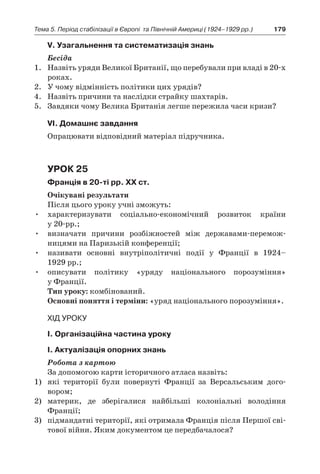 179Тема 5. Період стабілізації в Європі 
та Північній Америці (1924–1929 рр.)
V. Узагальнення та систематизація знань
Бесіда
1.	 Назвіть уряди Великої Британії, що перебували при владі в 20-х
роках.
2.	 У чому відмінність політики цих урядів?
4.	 Назвіть причини та наслідки страйку шахтарів.
5.	 Завдяки чому Велика Британія легше пережила часи кризи?
VІ. Домашнє завдання
Опрацювати відповідний матеріал підручника.
Урок 25
Франція в 20-ті рр. XX ст.
Очікувані результати
Після цього уроку учні зможуть:
•	 характеризувати соціально-економічний розвиток країни
у 20‑рр.;
•	 визначати причини розбіжностей між державами-перемож­
ницями на Паризькій конференції;
•	 називати основні внутріполітичні події у  Франції в  1924–
1929 рр.;
•	 описувати політику «уряду національного порозуміння»
у Франції.
Тип уроку: комбінований.
Основні поняття і терміни: «уряд національного порозуміння».
Хід уроку
І. Організаційна частина уроку
І. Актуалізація опорних знань
Робота з картою
За допомогою карти історичного атласа назвіть:
1)	 які території були повернуті Франції за Версальським дого­
вором;
2)	 материк, де зберігалися найбільші колоніальні володіння
­Франції;
3)	 підмандатні території, які отримала Франція після Першої сві-
тової війни. Яким документом це передбачалося?
 
