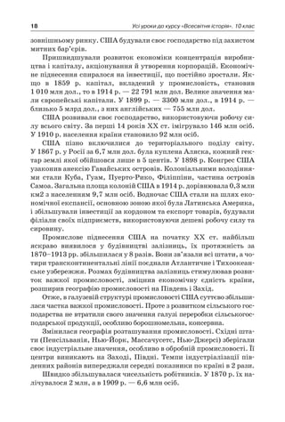 18 Усі уроки до курсу «Всесвітня історія». 10 клас
­зовнішньому ринку. США будували своє господарство під захистом
митних бар’єрів.
Пришвидшували розвиток економіки концентрація виробни-
цтва і капіталу, акціонування й утворення корпорацій. Економіч-
не піднесення спиралося на інвестиції, що постійно зростали. Як-
що в  1859  p. капітал, вкладений у  промисловість, становив
1 010 млн дол., то в 1914 p. — 22 791 млн дол. Велике значення ма-
ли європейські капітали. У 1899 p. — 3300 млн дол., в 1914 p. —
близько 5 млрд дол., з них англійських — 755 млн дол.
США розвивали своє господарство, використовуючи робочу си-
лу всього світу. За перші 14 років XX ст. імігрувало 146 млн осіб.
У 1910 p. населення країни становило 92 млн осіб.
США пізно включилися до територіального поділу світу.
У 1867 p. у Росії за 6,7 млн дол. була куплена Аляска, кожний гек-
тар землі якої обійшовся лише в 5 центів. У 1898 p. Конгрес США
узаконив анексію Гавайських островів. Колоніальними володіння-
ми стали Куба, Гуам, Пуерто-Рико, Філіппіни, частина островів
Самоа. Загальна площа колоній США в 1914 p. дорівнювала 0,3 млн
км2 з населенням 9,7 млн осіб. Водночас США стали на шлях еко-
номічної експансії, основною зоною якої була Латинська Америка,
і збільшували інвестиції за кордоном та експорт товарів, будували
філіали своїх підприємств, використовуючи дешеві робочу силу та
сировину.
Промислове піднесення США на початку XX ст. найбільш
яскраво виявилося у  будівництві залізниць, їх протяжність за
1870–1913 pp. збільшилася у 8 разів. Вони зв’язали всі штати, а чо-
тири трансконтинентальні лінії поєднали Атлантичне і Тихоокеан-
ське узбережжя. Розмах будівництва залізниць стимулював розви-
ток важкої промисловості, зміцнив економічну єдність країни,
розширив географію промисловості на Південь і Захід.
Отже, в галузевій структурі промисловості США суттєво збільши-
лася частка важкої промисловості. Проте з розвитком сільського гос-
подарства не втратили свого значення галузі переробки сільськогос-
подарської продукції, особливо борошномельна, консервна.
Змінилася географія розташування промисловості. Східні шта-
ти (Пенсільванія, Нью-Йорк, Массачусетс, Нью-Джерсі) зберігали
своє індустріальне значення, особливо в обробній промисловості. Її
центри виникають на Заході, Півдні. Темпи індустріалізації пів-
денних районів випереджали середні показники по країні в 2 рази.
Швидко збільшувалася чисельність робітників. У 1870 p. їх на-
лічувалося 2 млн, а в 1909 p. — 6,6 млн осіб.
 