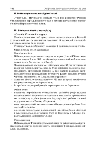 180 Усі уроки до курсу «Всесвітня історія». 10 клас
ІІ. Мотивація навчальної діяльності
У ч и т е л ь. Починаючи розгляд теми про розвиток Франції
у міжвоєнний період, пропоную вам з’ясувати її становище держа-
ви після Першої світової війни.
ІІІ. Вивчення нового матеріалу
Метод «Мозковий штурм»
Учні висловлюють свої припущення щодо становища у Франції
у  повоєнний час (відзначаючи позитивні й  негативні чинники),
а вчитель записує їх на дошці.
Учитель у разі необхідності коментує й доповнює думки учнів.
Орієнтовний зміст відповідей
Наслідки війни:
•	 Війна призвела до значних людських втрат (1 млн 300 тис. сол-
дат загинуло, 2 млн 800 тис. було поранено та майже 5 млн чол.
залишилися без житла та роботи);
•	 Франція зазнала значних матеріальних втрат (були спустошені
північно-східні департаменти, де була найбільш розвинена про-
мисловість; зруйновано близько 10 тис. фабрик і заводів; заги-
нула половина французького торгового флоту; загальні втрати
Франції становили 134 млрд золотих франків);
•	 занепало сільське господарство — 325 тис. га орної землі стали
непридатними для використання;
•	 із країни-кредитора Франція перетворилася на боржника.
Разом з тим:
•	 військове виробництво стимулювало розвиток ряду галузей
промисловості, спричинило зростання загального промислово-
го потенціалу країни (виникли індустріальні райони та нові
підприємства — «Рено», «Сітроен»);
•	 вона повернула собі високорозвинені індустріальні райони Ель-
зас та Лотарингію;
•	 до складу французької колоніальної імперії ввійшли німецькі
і турецькі володіння (частина Того та Камеруну в Африці; Си-
рія та Ліван на Близькому Сході).
Узагальнення
Війна завдала Франції не тільки збитки та руйнування, а й сти-
мулювала розвиток промисловості, розширила французькі колоні-
альні володіння.
 