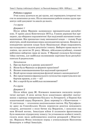 181Тема 5. Період стабілізації в Європі 
та Північній Америці (1924–1929 рр.)
Робота в групах
Учні класу діляться на дві групи, які отримують історичні тек-
сти та запитання до них. Після виконання роботи кожна група пре-
зентує свій документ та аналіз до нього.
1-а група
Документ 1
Після війни Франція залишилася президентською республі-
кою. У країні діяла Конституція 1875 р. Главою держави був пре-
зидент, що обирався парламентом і був наділений значними повно-
важеннями. Він призначав главу виконавчої влади — голову Ради
міністрів, який відповідав перед законодавчим органом. Вищим за-
конодавчим органом влади були Національні збори (парламент),
що складалися з палати депутатів і сенату. Виборче право мали чо-
ловіки, що досягли 21 року. Жінки, військовослужбовці, сезонні
робітники виборчих прав не мали. У Франції склалася багатопар-
тійна система, але найбільш впливовими партіями були республі-
канська й радикальна.
Запитання
1.	 Про що йдеться в даному документі?
2.	 Якою була Франція за формою правління?
3.	 Якими повноваженнями був наділений президент?
4.	 Який орган влади виконував функції вищого законодавчого?
5.	 Які представники французького суспільства користувалися ви-
борчим правом, а хто — ні?
6.	 Які з партій були найбільш впливовими?
2-а група
Документ 2
Після війни уряд Ж. Клемансо намагався посилити патріо-
тичні настрої. З  цією метою було влаштовано офіційні святку-
вання з приводу повернення Ельзасу та Лотарингії, в Парижі був
влаштований парад Перемоги. День перемир’я з Німеччиною —
11 листопада — оголошено національним святом. Під Тріумфаль-
ну арку на Єлисейських Полях перенесли рештки невідомого
солдата, доставлені з  поля битви під Верденом, і  запалили над
ним Вічний вогонь. Інвалідам війни й  колишнім фронтовикам
було виявлено підкреслену повагу: їм установили особисті пенсії,
сплата яких мала здійснюватися коштом репарацій з  Німеччи-
ни. Маршала Фоша поховали поряд з  усипальницею Наполеона
Бонапарта в соборі Інвалідів.
 