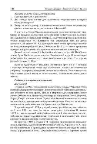 182 Усі уроки до курсу «Всесвітня історія». 10 клас
Запитання для аналізу документа
1.	 Про що йдеться в документі?
2.	 Які заходи було вжито для посилення патріотичних настроїв
серед французів?
3.	 Чому, на вашу думку, Клемансо вважав посилення патріотизму
однією з нагальних задач повоєнної Франції?
У ч и т е л ь. Отож Франція намагалася розв’язати повоєнні про-
блеми за рахунок посилення патріотичних почуттів серед населен-
ня і здійснення соціальних програм. Під тиском революційних ви-
ступів населення Ж. Клемансо був змушений піти на деякі
поступки. 23 квітня 1919 р. був прийнятий закон про запроваджен-
ня 8-годинного робочого дня, 25 березня 1919 р. — закон про право
профспілок укладати з підприємцями колективні договори.
Доволі сильні позиції у Франції посідали ліві партії. Найбільш
лівою була Соціалістична партія. Політичний курс її визначався
реформами існуючого політико-економічного устрою. Її лідерами
були Л. Блюм, П. Фор.
Клас об’єднується у  декілька невеликих груп по 5–7  чоловік
і  отримує історичний текст про політичне і  соціальне становище
у Франції напередодні перших повоєнних виборів. Учні читають та
аналізують даний текст за запитаннями, наведеними після доку-
мента.
Робота з історичним текстом
Документ 3
1 травня 1919 р., незважаючи на заборону уряду, у Франції стало
святомсолідарностітрудящих,демонстрацієюїхготовностідоподаль-
шої боротьби за свої права. Тільки в Парижі в демонстраціях взяло
участь500 тис.чол.Масштабдемонстраціївідбулисяв Леоні,Марселі,
Бордо, Гаврі і в інших містах. У ряді міст Франції мали місце зіткнен-
ня з поліцією, демонстранти будували барикади. Солдати не викону-
вали наказів своїх командирів, браталися з робітниками.
У травні–червні 1919 р. у страйковому русі брало участь близь-
ко 1  млн 200  тис. чол. За таких умов уряд Клемансо 12  липня
1919 р. ухвалив новий виборчий закон, який відновлював систему
виборів за департаментськими списками і  запроваджував деякі
елементи пропорційного представництва.
26 жовтня 1919 р. група з 71 чоловіка прогресивних письмен-
ників, юристів, художників Франції на чолі з А. Франсом та А. Бар-
бюсом виступила з прилюдним протестом проти блокади та інтер-
венції у радянській Росії. (Франція брала участь у боротьбі проти
 