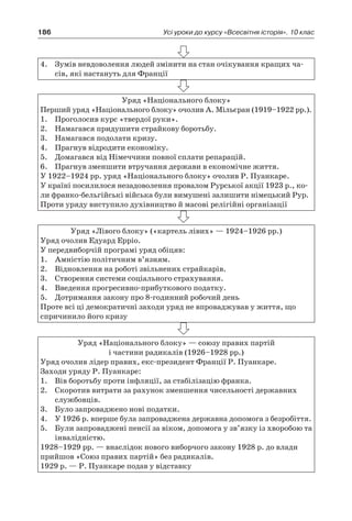 186 Усі уроки до курсу «Всесвітня історія». 10 клас
4.	 Зумів невдоволення людей змінити на стан очікування кращих ча-
сів, які настануть для Франції
Уряд «Національного блоку»
Перший уряд «Національного блоку» очолив А. Мільєран (1919–1922 рр.).
1.	 Проголосив курс «твердої руки».
2.	 Намагався придушити страйкову боротьбу.
3.	 Намагався подолати кризу.
4.	 Прагнув відродити економіку.
5.	 Домагався від Німеччини повної сплати репарацій.
6.	 Прагнув зменшити втручання держави в економічне життя.
У 1922–1924 рр. уряд «Національного блоку» очолив Р. Пуанкаре.
У країні посилилося незадоволення провалом Рурської акції 1923 р., ко-
ли франко-бельгійські війська були вимушені залишити німецький Рур.
Проти уряду виступило духівництво й масові релігійні організації
Уряд «Лівого блоку» («картель лівих» — 1924–1926 рр.)
Уряд очолив Едуард Ерріо.
У передвиборчій програмі уряд обіцяв:
1.	 Амністію політичним в’язням.
2.	 Відновлення на роботі звільнених страйкарів.
3.	 Створення системи соціального страхування.
4.	 Введення прогресивно-прибуткового податку.
5.	 Дотримання закону про 8-годинний робочий день
Проте всі ці демократичні заходи уряд не впроваджував у життя, що
спричинило його кризу
Уряд «Національного блоку» — союзу правих партій
і частини радикалів (1926–1928 рр.)
Уряд очолив лідер правих, екс-президент Франції Р. Пуанкаре.
Заходи уряду Р. Пуанкаре:
1.	 Вів боротьбу проти інфляції, за стабілізацію франка.
2.	 Скоротив витрати за рахунок зменшення чисельності державних
службовців.
3.	 Було запроваджено нові податки.
4.	 У 1926 р. вперше була запроваджена державна допомога з безробіття.
5.	 Були запроваджені пенсії за віком, допомога у зв’язку із хворобою та
інвалідністю.
1928–1929 рр. — внаслідок нового виборчого закону 1928 р. до влади
прийшов «Союз правих партій» без радикалів.
1929 р. — Р. Пуанкаре подав у відставку
 