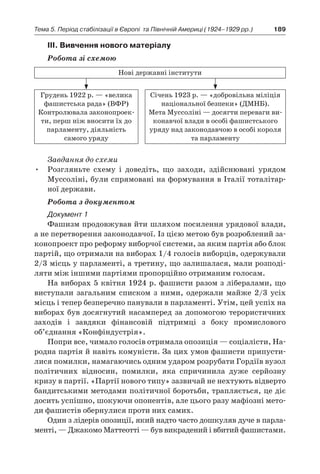 189Тема 5. Період стабілізації в Європі 
та Північній Америці (1924–1929 рр.)
ІІІ. Вивчення нового матеріалу
Робота зі схемою
Нові державні інститути
Грудень 1922 р. — «велика
фашистська рада» (ВФР)
Контролювала законопроек-
ти, перш ніж вносити їх до
парламенту, діяльність
­самого уряду
Січень 1923 р. — «добровільна міліція
національної безпеки» (ДМНБ).
Мета Муссоліні — досягти переваги ви-
конавчої влади в особі фашистського
уряду над законодавчою в особі короля
та парламенту
Завдання до схеми
•	 Розгляньте схему і  доведіть, що заходи, здійснювані урядом
Муссоліні, були спрямовані на формування в Італії тоталітар-
ної держави.
Робота з документом
Документ 1
Фашизм продовжував йти шляхом посилення урядової влади,
а не перетворення законодавчої. Із цією метою був розроблений за-
конопроект про реформу виборчої системи, за яким партія або блок
партій, що отримали на виборах 1/4 голосів виборців, одержували
2/3 місць у парламенті, а третину, що залишалася, мали розподі-
ляти між іншими партіями пропорційно отриманим голосам.
На виборах 5 квітня 1924 р. фашисти разом з лібералами, що
виступали загальним списком з  ними, одержали майже 2/3  усіх
місць і тепер безперечно панували в парламенті. Утім, цей успіх на
виборах був досягнутий насамперед за допомогою терористичних
заходів і  завдяки фінансовій підтримці з  боку промислового
об’єднання «Конфіндустрія».
Попри все, чимало голосів отримала опозиція — соціалісти, На-
родна партія й навіть комуністи. За цих умов фашисти припусти-
лися помилки, намагаючись одним ударом розрубати Гордіїв вузол
політичних відносин, помилки, яка спричинила дуже серйозну
кризу в партії. «Партії нового типу» зазвичай не нехтують відверто
бандитськими методами політичної боротьби, трапляється, це діє
досить успішно, шокуючи опонентів, але цього разу мафіозні мето-
ди фашистів обернулися проти них самих.
Один з лідерів опозиції, який надто часто дошкуляв дуче в парла-
менті, — Джакомо Маттеотті — був викрадений і вбитий фашистами.
 