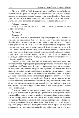 192 Усі уроки до курсу «Всесвітня історія». 10 клас
21 квітня 1927 р. ВФР була опублікована «Хартія праці». Вели-
ка фашистська рада — вищий орган фашистської ієрархії — фор-
мально не мав законодавчої влади, тому сама Хартія не була зако-
ном, проте згодом вона створила підґрунтя низки законодавчих
актів, що мали правовий та юридично-нормативний характер.
Робота в групах
Клас ділиться на дві групи, які аналізують тексти і дають відпо-
віді на запитання.
1-а група
Документ 2
«Хартія праці» проголосила державотворення й  оголошує
страйки та інші форми боротьби пролетаріату карним злочином.
Хартія була спрямована на затвердження ідеї союзу про співро­
бітництво класів «в ім’я загальних національних інтересів». Ви-
хідним пунктом такого роду ідеології була перша стаття хартії:
«Італійська нація є організмом, цілі, життя й засоби дії якого пере-
вищують силою й тривалістю цілі, життя й засоби дії, що є складо-
вими цього організму окремих осіб та їх груп. Вона становить мо-
ральну, політичну й економічну єдність і цілковито здійснюється
у фашистській державі».
Процес перетворення фашистської держави на тоталітарну кон-
кретизувався в Хартії розширенням державного втручання у сферу
виробництва. У спеціальній статті уточнювалися форми державно-
го втручання в цю сферу: «Втручання держави у виробництво може
мати місце лише тоді, коли відсутня приватна ініціатива, або коли
вона є недостатньою, або коли в цьому замішані політичні інтереси
держави. Втручання його може набути форми контролю, заохочен-
ня або безпосереднього управління». Таким чином, принцип при-
ватної власності залишався непорушним, і це важливо мати на ува-
зі під час характеристики фашистської системи в цілому, яку самі
фашисти намагалися зобразити чи не як нове слово у розвитку люд-
ської цивілізації.
В основу «нової фашистської держави» були покладені корпо-
рації, що об’єднують підприємців і робітників за галузями вироб-
ництва. Проте протягом ряду років ці корпорації залишалися тіль-
ки на папері, тому що їх створення наштовхнулося на серйозні
труднощі. Опиралися цьому й робітники, й підприємці. Підприєм-
ці були незадоволені тими розділами «Хартії праці», де містилися
гарантії для робітників: принцип оплати праці, право на щорічну
оплачувану відпустку, компенсацію для звільнених не через про-
 