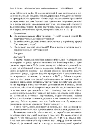 193Тема 5. Період стабілізації в Європі 
та Північній Америці (1924–1929 рр.)
вину робітників та ін. Ці досить скромні й суто декларативні обі-
цянки викликали невдоволення підприємців. Складалося вражен-
няпросерйознісуперечностіміжбуржуазієюяккласомі фашизмом
як державною владою. Фашистська пропаганда старанно працюва-
ла в цьому напрямі, насаджуючи тезу про «надкласовий» характер
фашистської держави. Такого роду пропаганда особливо посилила-
ся в період економічної кризи, що вразила Італію в 1927 р.
Запитання
1.	 Що проголошувала «Хартія праці» у своїй першій статті? Як
обґрунтовувалась заборона страйків?
2.	 Внаслідок чого держава почала втручатися у виробничу сферу?
Про що це свідчило?
3.	 Що лежало в основі корпорацій? Яким чином учасники корпо-
рацій сприйняли їх утворенню?
2-а група
Документ 3
У 1929 р. Муссоліні підписав з Папою Римським «Латеранський
конкордат» — угоду про взаємне визнання Ватикану й Італії суве-
ренними державами. У Латеранському палаці були підписані 3 до-
кументи: політичний договір, конкордат і фінансова угода. У пер-
шому документі йшлося, що обидві сторони вирішили досягти
остаточної угоди, усунути існуючі суперечності й остаточно влад-
нати «римське питання», що виникло в 1870 р. Згідно з першою
статтею політичного договору Італія визнавала католицьку релігію
«єдиною державною релігією». Третя стаття передбачала утворен-
ня на території Рима самостійної держави-міста Ватикан, повна
власність, абсолютна і суверенна юрисдикція над яким визнавала-
ся за папським престолом. Інші статті договору стосувалися різно-
манітних питань адміністративно-технічного порядку щодо держа-
ви Ватикан: її кордонів, нерухомості, водопостачання, засобів
зв’язку, становища громадян держави, прав посольства папського
престолу. Згідно з другою статтею, Італія шанує особу верховного
первосвященика як «священну і недоторканну».
У свою чергу, папський престол заявив, що «він має намір за-
лишатися поза світським суперництвом між іншими державами».
Фінансова конвенція, підписана тоді ж, передбачала задоволен-
ня фінансових претензій папського престолу. Як компенсацію за
втрати через ліквідацію Папської області у  1870  р. Італія зобо­
в’язалася сплатити Ватикану 750 млн лір і 1 млрд у цінних ­паперах.
Нарешті, укладений тоді ж  конкордат визначав суттєві привілеї
 