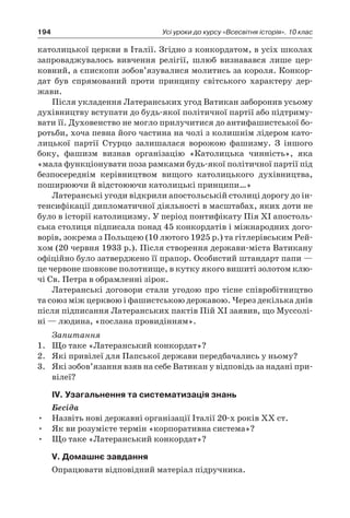 194 Усі уроки до курсу «Всесвітня історія». 10 клас
католицької церкви в Італії. Згідно з конкордатом, в усіх школах
запроваджувалось вивчення релігії, шлюб визнавався лише цер-
ковний, а єпископи зобов’язувалися молитись за короля. Конкор-
дат був спрямований проти принципу світського характеру дер­
жави.
Після укладення Латеранських угод Ватикан заборонив усьому
духівництву вступати до будь-якої політичної партії або підтриму-
вати її. Духовенство не могло прилучитися до антифашистської бо-
ротьби, хоча певна його частина на чолі з колишнім лідером като-
лицької партії Стурцо залишалася ворожою фашизму. З  іншого
боку, фашизм визнав організацію «Католицька чинність», яка
«мала функціонувати поза рамками будь-якої політичної партії під
безпосереднім керівництвом вищого католицького духівництва,
поширюючи й відстоюючи католицькі принципи…»
Латеранські угоди відкрили апостольській столиці дорогу до ін-
тенсифікації дипломатичної діяльності в масштабах, яких доти не
було в історії католицизму. У період понтифікату Пія XI апостоль-
ська столиця підписала понад 45 конкордатів і міжнародних дого-
ворів, зокрема з Польщею (10 лютого 1925 р.) та гітлерівським Рей-
хом (20 червня 1933 р.). Після створення держави-міста Ватикану
офіційно було затверджено її прапор. Особистий штандарт папи —
це червоне шовкове полотнище, в кутку якого вишиті золотом клю-
чі Св. Петра в обрамленні зірок.
Латеранські договори стали угодою про тісне співробітництво
та союз між церквою і фашистською державою. Через декілька днів
після підписання Латеранських пактів Пій XI заявив, що Муссолі-
ні — людина, «послана провидінням».
Запитання
1.	 Що таке «Латеранський конкордат»?
2.	 Які привілеї для Папської держави передбачались у ньому?
3.	 Які зобов’язання взяв на себе Ватикан у відповідь за надані при-
вілеї?
ІV. Узагальнення та систематизація знань
Бесіда
•	 Назвіть нові державні організації Італії 20-х років ХХ ст.
•	 Як ви розумієте термін «корпоративна система»?
•	 Що таке «Латеранський конкордат»?
V. Домашнє завдання
Опрацювати відповідний матеріал підручника.
 