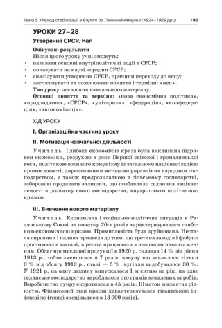 195Тема 5. Період стабілізації в Європі 
та Північній Америці (1924–1929 рр.)
Уроки 27–28
Утворення СРСР. Неп
Очікувані результати
Після цього уроку учні зможуть:
•	 називати основні внутріполітичні події в СРСР;
•	 показувати на карті кордони СРСР;
•	 аналізувати утворення СРСР, причини переходу до непу;
•	 застосовувати та пояснювати поняття і терміни: «неп».
Тип уроку: засвоєння навчального матеріалу.
Основні поняття та терміни: «нова економічна політика»,
«продподаток», «СРСР», «унітаризм», «федерація», «конфедера-
ція», «автономізація».
Хід уроку
І. Організаційна частина уроку
ІІ. Мотивація навчальної діяльності
У ч и т е л ь. Глибока економічна криза була викликана підри-
вом економіки, розрухою в роки Першої світової і громадянської
воєн, політикою воєнного комунізму із загальною націоналізацією
промисловості, директивними методами управління народним гос-
подарством, а  також продрозкладкою в  сільському господарстві,
забороною продавати залишки, що позбавляло селянина зацікав-
леності в  розвитку свого господарства, внутрішньою політичною
кризою.
ІІІ. Вивчення нового матеріалу
У ч и т е л ь. Економічна і  соціально-політична ситуація в  Ра-
дянському Союзі на початку 20-х років характеризувалася глибо-
кою економічною кризою. Промисловість була зруйнована. Неста-
ча сировини і палива призвела до того, що третина заводів і фабрик
простоювали взагалі, а решта працювали з неповним навантажен-
ням. Обсяг промислової продукції в 1920 р. складав 14 % від рівня
1913  p., тобто зменшився в  7  разів, чавуну виплавлялося тільки
3 % від обсягу 1913 р., сталі — 5 %, вугілля видобувалося 30 %.
У 1921 р. на одну людину випускалося 1 м ситцю на рік, на одне
селянське господарство вироблялося сто грамів металевих виробів.
Виробництво цукру скоротилося в 45 разів. Шматок мила став рід-
кістю. Фінансовий стан країни характеризувався гігантською ін-
фляцією (гроші знецінилися в 13 000 разів).
 