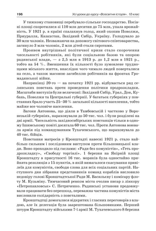 196 Усі уроки до курсу «Всесвітня історія». 10 клас
У тяжкому становищі перебувало сільське господарство. Посів-
ні площі скоротилися зі 110 млн десятин до 75 млн, упала врожай-
ність. У 1921 р. в країні спалахнув голод, який охопив Поволжя,
Приуралля, Казахстан, Західний Сибір, Україну. Голодувало до
30 млн чоловік. Незважаючи на допомогу світового співтовариства,
загинуло 3 млн чоловік, 2 млн дітей стали сиротами.
Проявом внутрішньої політичної кризи стало скорочення
чисельності робітників, які були соціальною базою та  опорою
радянської влади,  — з  2,5  млн в  1913  р. до 1,2  млн в  1921  p.,
тобто на 54  %. Зменшення їх кількості було зумовлене трудно-
щами міського життя, внаслідок чого чимало людей поверталися
на село, а також масовою загибеллю робітників на фронтах Гро-
мадянської війни.
Наприкінці 20-го — на початку 1921 рр. відбувається ряд се-
лянських повстань проти проведення політики продрозкладки.
Масштаби виступів були величезні: Західний Сибір, Урал, Дон, Ку-
бань, Поволжя та Центральні губернії. У багатьох губерніях у пов­
станнях брало участь 25–30 % загальної кількості населення, тобто
майже все чоловіче населення.
Загони Антонова, що діяли в  Тамбовській і  частково у  Воро-
незькій губерніях, нараховували до 50 тис. чол. і були розділені на
дві армії. Чисельність західносибірських повстанців тільки в одно-
му Ішимському повіті досягала 60 тис. чол. Проти Антонова воюва-
ла армія під командуванням Тухачевського, що нараховувала до
40 тис. бійців.
Повстання матросів у  Кронштадті навесні 1921  р. стало най-
більш сильним і послідовним виступом проти більшовицької вла-
ди. Воно проходило під гаслами: «Ради без комуністів», «Геть про-
дрозкладку», «Свободу торгівлі». 1  березня на Якірній площі
Кронштадту в  присутності 16  тис. моряків була одностайно при-
йнята резолюція з 15 пунктів, в якій вимагалося скасування приві-
леїв для комуністів, свободи слова для всіх соціальних партій. На-
ступного дня зібрання представників команд кораблів висловило
недовіру голові Кронштадтської Ради М. Васильєву і комісару фло-
ту М. Кузьміну. Тимчасовий ревком міста очолив писар з лінкору
«Петропавловськ» С. Петриченко. Радянські установи продовжу-
вали працювати без перешкод, переважна частина комуністів міста
висловили солідарність з повсталими.
Кронштадтці домогалися відкритих і гласних переговорів з вла-
дою, але їх делегація була заарештована більшовиками. Перший
штурм Кронштадту військами 7-ї армії М. Тухачевського 8 березня
 