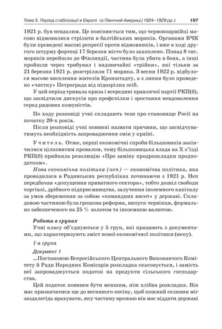 197Тема 5. Період стабілізації в Європі 
та Північній Америці (1924–1929 рр.)
1921 р. був невдалим. Це пояснюється тим, що червоноармійці ма-
сово відмовилися стріляти в балтійських моряків. Органами ВЧК
були проведені масові репресії проти відмовників, і вже в ході дру-
гого штурму фортеці 17 березня місто було захоплено. Понад 8 тис.
моряків перейшло до Фінляндії, частина була убита в боях, а інші
пройшли через трибунал і  надзвичайні «трійки», які тільки за
21 березня 1921 р. розстріляли 71 моряка. З весни 1922 р. відбуло-
ся масове виселення жителів Кронштадту, а з липня було проведе-
но «чистку» Петрограда від підозрілих осіб.
У цей період тривала криза і всередині правлячої партії РКП(б),
що засвідчили дискусія про профспілки і зростання невдоволення
серед рядових комуністів.
По ходу розповіді учні складають тези про становище Росії на
початку 20-х років.
Після розповіді учні повинні назвати причини, що засвідчува-
тимуть необхідність запровадження змін у країні.
У ч и т е л ь. Отже, перші економічні спроби більшовиків закін-
чилися цілковитим провалом, тому більшовицька влада на Х з’їзді
РКП(б) прийняла резолюцію «Про заміну продрозкладки продпо-
датком».
Нова економічна політика (неп) — економічна політика, яка
проводилася в Радянських республіках починаючи з 1921 р. Неп
передбачав «допущення приватного сектора», тобто дозвіл свободи
торгівлі, дрібного підприємництва, залучення іноземного капіталу
за умов збереження за собою «командних висот» у державі. Скла-
довою частиною була грошова реформа, випуск червінця, формаль-
но забезпеченого на 25 % золотом та іноземною валютою.
Робота в групах
Учні класу об’єднуються у 5 груп, які працюють з документа-
ми, що характеризують зміст нової економічної політики (непу).
1-а група
Документ 1
…Постановою Всеросійського Центрального Виконавчого Комі-
тету й Ради Народних Комісарів розкладка скасовується, і замість
неї запроваджується податок на продукти сільського господар-
ства.
Цей податок повинен бути меншим, ніж хлібна розкладка. Він
має призначатися ще до весняного посіву, щоб кожний селянин міг
заздалегідь врахувати, яку частину врожаю він має віддати державі
 