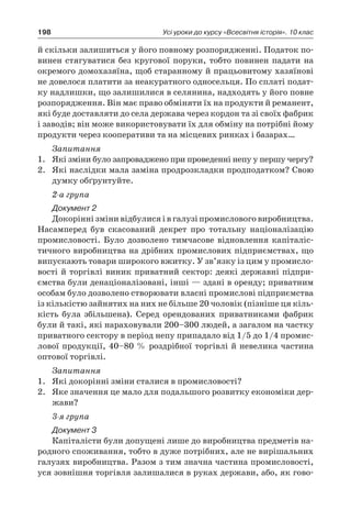 198 Усі уроки до курсу «Всесвітня історія». 10 клас
й скільки залишиться у його повному розпорядженні. Податок по-
винен стягуватися без кругової поруки, тобто повинен падати на
окремого домохазяїна, щоб старанному й працьовитому хазяїнові
не довелося платити за неакуратного односельця. По сплаті подат-
ку надлишки, що залишилися в селянина, надходять у його повне
розпорядження. Він має право обміняти їх на продукти й реманент,
які буде доставляти до села держава через кордон та зі своїх фабрик
і заводів; він може використовувати їх для обміну на потрібні йому
продукти через кооперативи та на місцевих ринках і базарах…
Запитання
1.	 Які зміни було запроваджено при проведенні непу у першу чергу?
2.	 Які наслідки мала заміна продрозкладки продподатком? Свою
думку обґрунтуйте.
2-а група
Документ 2
Докорінні зміни відбулися і в галузі промислового вироб­ництва.
Насамперед був скасований декрет про тотальну націоналізацію
промисловості. Було дозволено тимчасове відновлення капіталіс-
тичного виробництва на дрібних промислових підприємствах, що
випускають товари широкого вжитку. У зв’язку із цим у промисло-
вості й торгівлі виник приватний сектор: деякі державні підпри-
ємства були денаціоналізовані, інші — здані в оренду; приватним
особам було дозволено створювати власні промислові підприємства
із кількістю зайнятих на них не більше 20 чоловік (пізніше ця кіль-
кість була збільшена). Серед орендованих приватниками фабрик
були й такі, які нараховували 200–300 людей, а загалом на частку
приватного сектору в період непу припадало від 1/5 до 1/4 промис-
лової продукції, 40–80 % роздрібної торгівлі й невелика частина
оптової торгівлі.
Запитання
1.	 Які докорінні зміни сталися в промисловості?
2.	 Яке значення це мало для подальшого розвитку економіки дер-
жави?
3-я група
Документ 3
Капіталісти були допущені лише до виробництва предметів на-
родного споживання, тобто в дуже потрібних, але не вирішальних
галузях виробництва. Разом з тим значна частина промисловості,
уся зовнішня торгівля залишалися в руках держави, або, як гово-
 