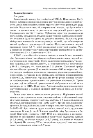 20 Усі уроки до курсу «Всесвітня історія». 10 клас
Велика Британія
3-я група
Інтенсивний процес індустріалізації США, Німеччини, Росії,
Японії зумовив виникнення нових центрів промислового виробни-
цтва. Англійська промисловість втратила іноземні ринки для ряду
товарів. Водночас німецькі, американські товари, що були якісні-
шими та дешевшими, потрапляли на внутрішній ринок країни.
Спостерігався застій у техніці. Фабрична індустрія працювала на
застарілому обладнанні. Модернізація техніки відбувалася повіль-
но, оскільки була складною та дорогою справою. Гальмівну роль
відігравала монополія на експлуатацію колоній, що забезпечувала
високі прибутки при застарілій техніці. Продукція нових галузей
становила лише 6,5  % всієї промислової продукції країни. Так,
у світовому електротехнічному виробництві частка Великої Брита-
нії становила 13, а Німеччини — 32 %.
У 1913 p. англійські заводи виготовляли лише 34 тис. автомобі-
лів. Розвиток нових і технічне переобладнання старих галузей ви-
магали значних інвестицій. Проте капітали не вкладались у розви-
ток національної промисловості, а  експортувались: досягнувши
у 1913 p. 4 млрд ф. ст., вони давали 5 % річних. Щорічний прибу-
ток англійських рантьє (8 млн осіб) становив 200 млн фунтів ст. За-
гострилася проблема постачання сировини для нових галузей про-
мисловості. Негативну роль відігравала політика протекціонізму
з боку США, Німеччини, Франції. На 10–15 років пізніше почало-
ся акціонування промисловості та утворення корпорацій. Проте
у  структурі англійської промисловості відбувалися якісні зміни
так само, як і у США, Німеччині. Але за кількісними показниками
індустріалізація у Великій Британії відбувалася повільно й непо-
слідовно.
Знизилися темпи економічного розвитку. Порівняно високі
темпи характеризували важку промисловість, особливо нові галу-
зі: сталеливарну, електротехнічну, хімічну. У 7 разів збільшився
обсяг залізничних перевезень (1 200 млн т). Зросла роль машинобу-
дування. Із традиційних галузей модернізувалося суднобудування.
За 1870–1913 pp. тоннаж суден подвоївся, чистий дохід судноплав-
ства досяг 94 млн ф. ст., 3/5 нових кораблів світу будувалося у Ве-
ликій Британії. Протягом 1870–1913  pp. порівняно з  американ-
ськими та німецькими незначними були темпи видобутку вугілля
(в 2,6  раза), виплавка чавуну (в 1,7  раза), споживання бавовни
(в 1,8 раза). На початку XX ст. за вартістю продукції легка промис-
ловість переважала важку в 1,7 раза.
 