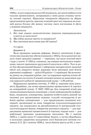 200 Усі уроки до курсу «Всесвітня історія». 10 клас
1928 р. усього нараховувалося 23 синдикати, які діяли майже в усіх
галузях промисловості, зосередивши у своїх руках основну части-
ну оптової торгівлі. Правління синдикатів обиралося на зборах
представників трестів, причому кожний трест міг передати на влас-
ний розсуд більшу або меншу частину свого постачання й  збуту
у ведення синдикату.
Запитання
1.	 Які нові ознаки капіталістичних відносин впроваджувалися
в життя за часів непу?
2.	 Що собою являли трести та синдикати?
3.	 Яке значення мала поява цих об’єднань?
5-а група
Документ 5
Була проведена грошова реформа. Замість знецінених й  фак-
тично вже відкинутих обігом совзнаків у 1922 р. було розпочато ви-
пуск нової грошової одиниці — червінців, що мали золотий вміст
і курс у золоті. У 1924 р. совзнаки, що швидко витіснялися червін-
цями, взагалі припинили друкувати й вилучили з обігу. Того ж ро-
ку був збалансований бюджет і заборонено використання грошової
емісії для покриття витрат держави; були випущені нові білети
державної скарбниці — рублі (10 рублів = 1 червінцю). На валютно-
му ринку як усередині країни, так і за кордоном червінці вільно об-
мінювалися на золото й основні іноземні валюти за довоєнним кур-
сом царського рубля (1 американський долар = 1,94 рубля).
Відродилася кредитна система. У 1921 р. відновив свою діяль-
ність Держбанк, що почав кредитування промисловості й торгівлі
на комерційній основі. У 1922–1925 рр. був створений цілий ряд
спеціалізованих банків: акціонерні, у яких пайовиками були Держ-
банк, синдикати, кооперативи, приватні особи й навіть деякий час
іноземці для кредитування окремих галузей господарства й  ра­
йонів країни; кооперативні  — для кредитування споживчої коо­
перації, організовані на паях товариства сільськогосподарського
кредиту, що замикалися на республіканські й центральний сіль-
ськогосподарські банки; товариства взаємного кредиту — для кре-
дитування приватної промисловості й торгівлі; ощадні каси — для
мобілізації грошових нагромаджень населення. На 1  жовтня
1923 р. у країні діяло 17 самостійних банків, а частка Держбанку
в загальних кредитних вкладеннях усієї банківської системи ста-
новила 2/3. До 1 жовтня 1926 р. число банків зросло до 61, а част-
 
