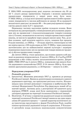 203Тема 5. Період стабілізації в Європі 
та Північній Америці (1924–1929 рр.)
У  1924/1925  господарському році податки поглинали від 35  до
52  % усього доходу приватників. Середніх і  великих приватних
промислових підприємств у  перші роки непу було мало.
У 1923/1924 р. у складі всієї цензової промисловості (тобто промис-
лових підприємств із числом робітників не менше 16 за наявності
механічного двигуна і не менше 30 — без двигуна) приватні підпри-
ємства давали лише 4,3 % продукції.
Переважну частину населення країни складали селяни. Вони
потерпали від диспропорцій у співвідношенні регульованих держа-
вою цін на промислові і  сільськогосподарських товарів («ножиці
цін»). Селяни, незважаючи на нестачу товарів промислового вироб-
ництва, не могли їх придбати через занадто високі ціни. Так, до ві-
йни селянин, щоб оплатити вартість плуга, повинен був продати
6 пудів пшениці, а в 1923 р. — 24 пуди; вартість сінокосарки за той
же період зросла з 125 пудів зерна до 544. У 1923 р. через зниження
заготівельних цін на найважливіші зернові культури і  надмірне
підвищення відпускних цін на промислові товари виникли трудно-
щі зі збутом промислових товарів.
До лютого 1924 р. стало зрозуміло, що селяни здавати хліб дер-
жаві за радзнаки відмовляються. 2 лютого 1924 р. ІІ з’їзд Рад СРСР
запровадив в обіг стійку валюту загальносоюзного зразка. Декрет
ЦВК і РНК СРСР від 5 лютого 1924 р. повідомляв про випуск біле-
тів державного казначейства СРСР. З 14 лютого 1924 р. було при-
пинене друкування радзнаків, а з 25 березня — випуск їх в обіг.
Передумови утворення СРСР
Розповідь учителя
1.	 Ідеологічні. Жовтнева революція 1917 р. призвела до розпаду
Російської імперії. Виникла дезінтеграція колишнього єдиного
державного простору, що проіснував декілька століть. Більшо-
вицька ідея світової революції і створення в майбутньому Все­
світньої Федеративної Республіки Рад форсувала новий об’єд­
навчий процес. Активну роль у розгортанні об’єднавчого руху
відіграла РРФСР, влада якої були зацікавлена у  відновленні
унітарної держави на території колишньої Російської імперії.
2.	 Політичні. У зв’язку з перемогою радянської влади на основній
території колишньої Російської імперії виникла ще одна перед­
умова об’єднавчого процесу — єдиний характер політичного ла-
ду (диктатура пролетаріату у формі Республіки Рад), подібні
ознаки організації державної влади й управління. У більшос-
ті республік влада належала національним комуністичним
 