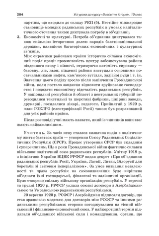 204 Усі уроки до курсу «Всесвітня історія». 10 клас
партіям, що входили до складу РКП (б). Нестійке міжнародне
становище молодих радянських республік в умовах капіталіс-
тичного оточення також диктувала потребу в об’єднанні.
3.	 Економічні та культурні. Потреба об’єднання диктувалася та-
кож спільною історичною долею народів багатонаціональної
держави, наявністю багаторічних економічних і  культурних
зв’язків.
	 Між окремими районами країни історично склався економіч-
ний поділ праці: промисловість центру забезпечувала райони
південного сходу і півночі, отримуючи натомість сировину —
бавовну, ліс, льон; південні райони виступали основними по-
стачальниками нафти, кам’яного вугілля, залізної руди і т. ін.
Значення цього поділу зросло після закінчення Громадянської
війни, коли постало завдання відновити зруйноване господар-
ство і подолати економічну відсталість радянських республік.
У національні республіки й області з центральних губерній пе-
реводилися текстильні та шерстяні фабрики, шкіряні заводи,
друкарні, посилалися лікарі, педагоги. Прийнятий у  1920  р.
план ГОЕЛРО (електрифікації Росії) також був розрахований
для усіх районів країни.
Після розповіді учні мають назвати, який із чинників вони вва-
жають найважливішим.
У ч и т е л ь. За часів непу сталася визначна подія в політично-
му життя багатьох країн — утворення Союзу Радянських Соціаліс-
тичних Республік (СРСР). Процес утворення СРСР був складним
і суперечливим. Ще в роки Громадянської війни фактично склався
військово-політич­ний союз радянських республік. Улітку 1919 р.
з ініціативи Украї­ни ВЦВК РРФСР видав декрет «Про об’єднання
радянських республік Росії, України, Латвії, Литви, Білорусії для
боротьби зі світовим імперіалізмом». За умов визнання незалеж-
ності та права республік на самовизначення було вирішено
об’єднати їхні господарські, фінансові та залізничні організації.
Було створено спільну військову організацію республік. У вересні
та грудні 1920 р. РРФСР уклала союзні договори з Азербайджан-
ською та Україн­ською радянськими республіками.
20 вересня 1920 р. РСФСР і Азербайджан підписали договір, що
став зразковою моделлю для договорів між РСФСР та іншими ра-
дянськими республіками: сторони погоджувалися на тісний вій-
ськовий і фінансово-економічний союз. У найкоротший термін під-
лягали об’єднанню: військові сили і  командування, органи, що
 