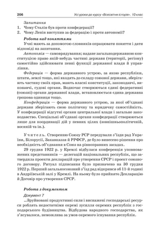 206 Усі уроки до курсу «Всесвітня історія». 10 клас
Запитання
1.	 Чому Сталін був проти конфедерації?
2.	 Чому Ленін виступив за федерацію і проти автономії?
Робота над поняттями
Учні мають за допомогою словників опрацювати поняття і дати
відповіді на запитання.
Автономія — самоврядування; надане загальнодержавною кон­
ститу­цією право якій-небудь частині держави (території, регіону)
самостій­но здійснювати певні функції державної влади й  управ­
ління.
Федерація  — форма державного устрою, за якою республіки,
штати, землі тощо, які входять до складу союзної держави, зберіга-
ють частину своїх прав, мають власні конституції, законодавчі, ви-
конавчі, судові ор­гани. Водночас створюються єдині федеративні
(союзні) органи дер­жавної влади, встановлюється єдина державна
грошова одиниця тощо.
Конфедерація  — форма державного устрою, за якої об’єднані
дер­жави зберігають свою політичну та  юридичну самостійність.
У конфеде­рації відсутні органи центральної влади і загальне зако-
нодавство. Спе­ціальні об’єднані органи конфедерації створюються
лише для коорди­нації дій у  певних цілях (зовнішньополітичній,
воєнній та ін.).
У ч и т е л ь. Створенню Союзу РСР передували з’їзди рад Укра-
їни, Біло­русії, Закавказзя й РРФСР, де було винесено рішення про
не­обхідність об’єднання в Союз на рівноправних засадах.
29  грудня 1922  р. у  Кремлі відбулася конференція уповнова­
жених представників — делегацій національних республік, що за-
твердила проекти декларацій про утворення СРСР і проект союзно-
го договору. Ритуал підписання було призначено на 30  грудня
1922 р. Перший загальносоюзний з’їзд рад відкрився об 11-й годині
в Андріївській залі у Кремлі. На ньому було прийнято Деклара­цію
й Договір про утворення СРСР.
Робота з документом
Документ 7
…Зруйновані продуктивні сили і виснажені господарські ресур-
си роблять недостатніми окремі зусилля окремих республік з гос-
подарського будівництва. Відбудова народного господарства, як
з’ясувалося, неможлива за умов окремого існування республік.
 